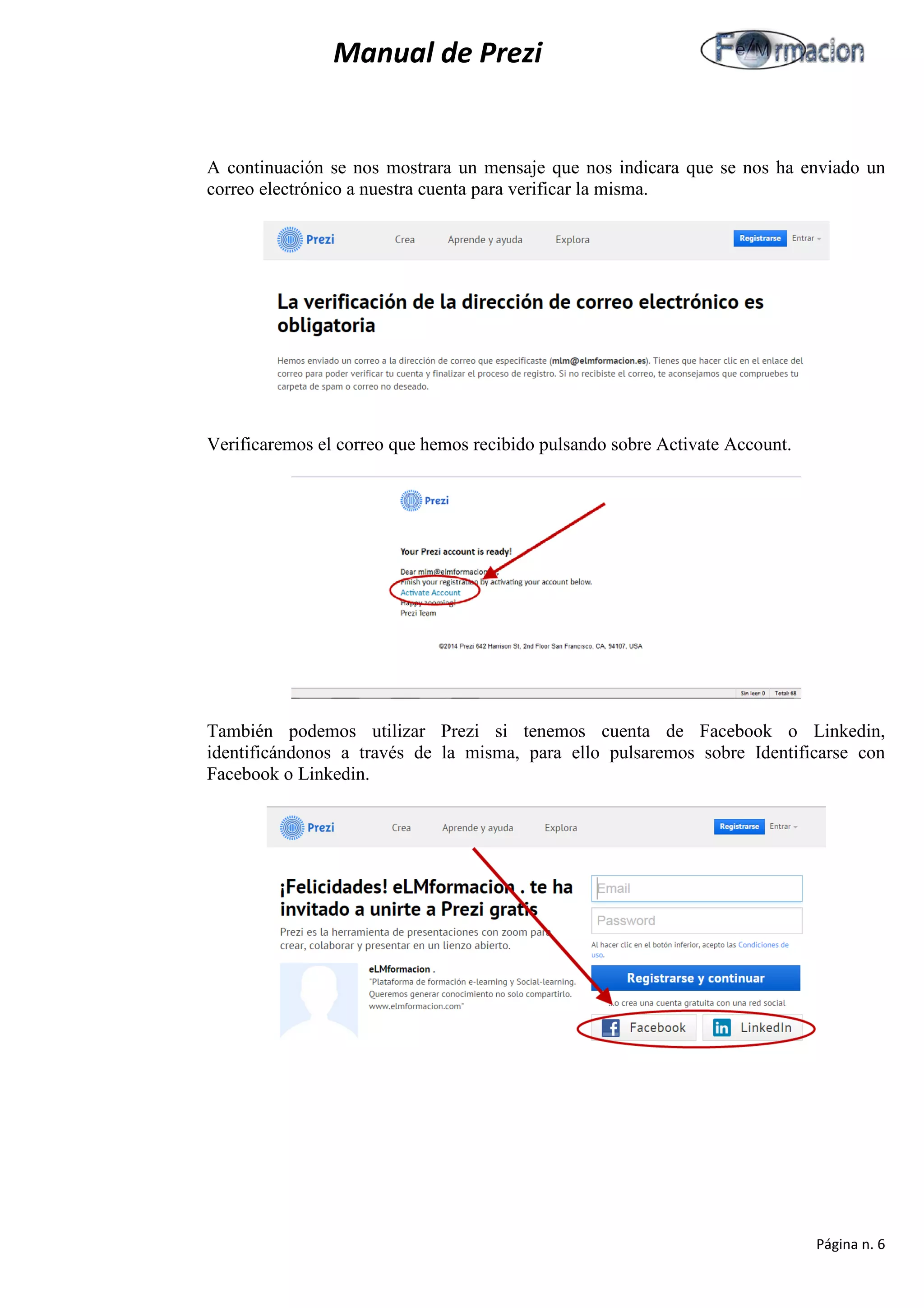 Manual de Prezi 
A continuación se nos mostrara un mensaje que nos indicara que se nos ha enviado un correo electrónico a nuestra cuenta para verificar la misma. 
Verificaremos el correo que hemos recibido pulsando sobre Activate Account. 
También podemos utilizar Prezi si tenemos cuenta de Facebook o Linkedin, identificándonos a través de la misma, para ello pulsaremos sobre Identificarse con Facebook o Linkedin. 
Página n. 6 
 