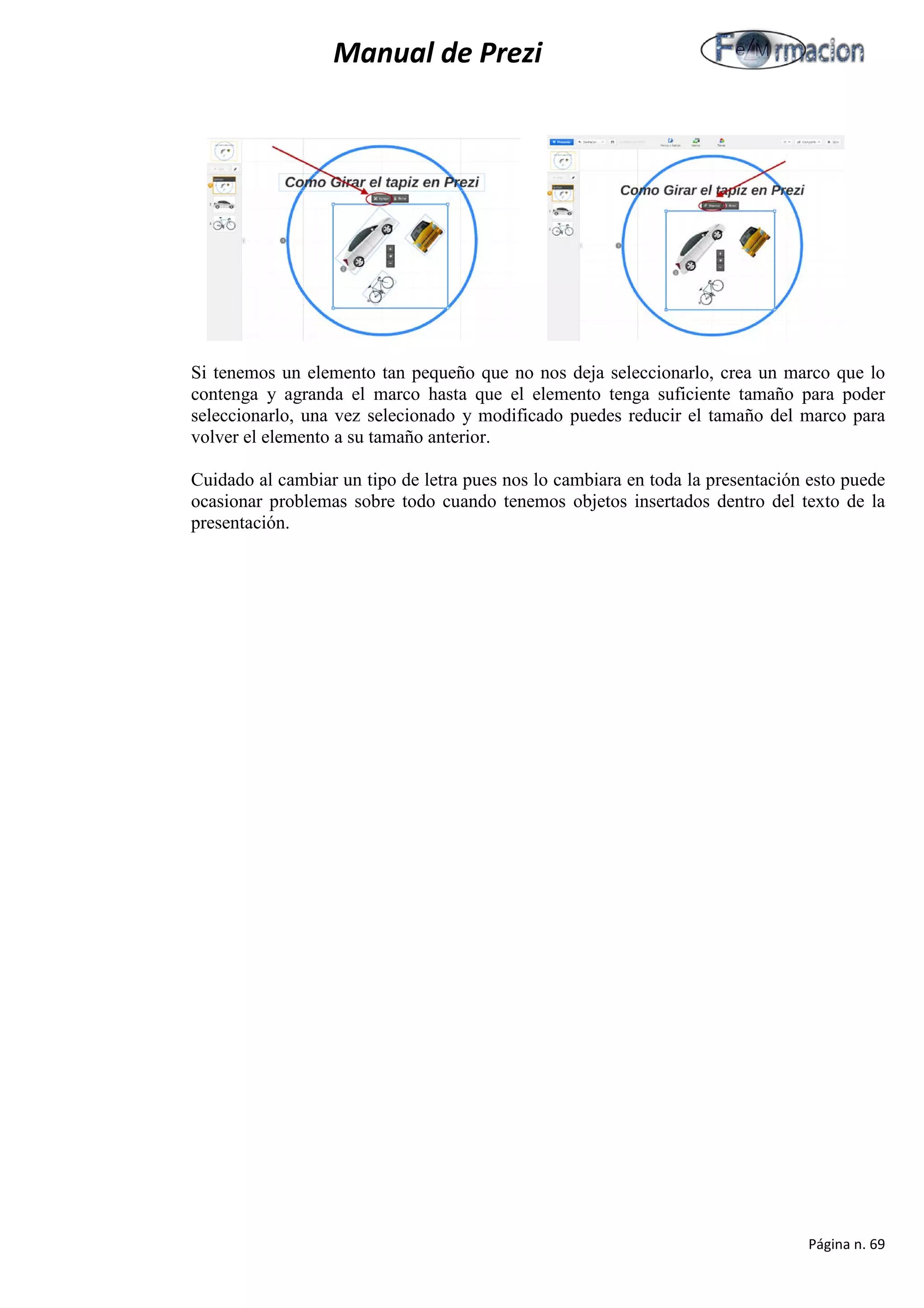 Manual de Prezi 
Si tenemos un elemento tan pequeño que no nos deja seleccionarlo, crea un marco que lo contenga y agranda el marco hasta que el elemento tenga suficiente tamaño para poder seleccionarlo, una vez selecionado y modificado puedes reducir el tamaño del marco para volver el elemento a su tamaño anterior. 
Cuidado al cambiar un tipo de letra pues nos lo cambiara en toda la presentación esto puede ocasionar problemas sobre todo cuando tenemos objetos insertados dentro del texto de la presentación. 
Página n. 69 
