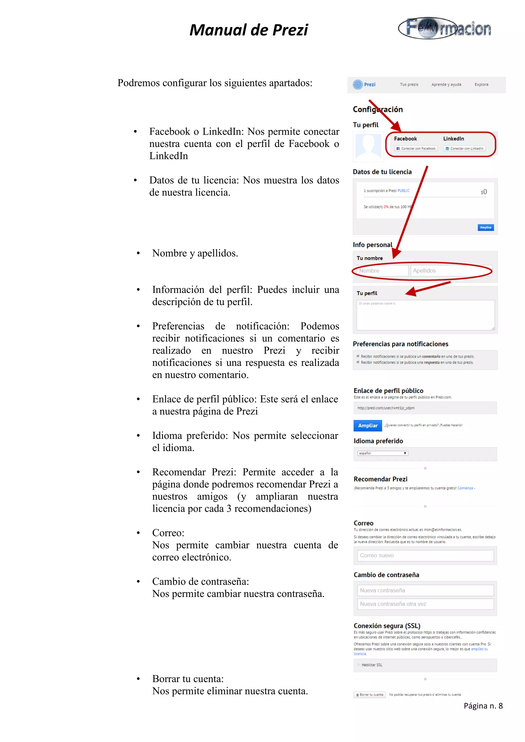 Manual de Prezi 
Podremos configurar los siguientes apartados: 
• Facebook o LinkedIn: Nos permite conectar 
nuestra cuenta con el perfil de Facebook o 
LinkedIn 
• Datos de tu licencia: Nos muestra los datos 
de nuestra licencia. 
• Nombre y apellidos. 
• Información del perfil: Puedes incluir una 
descripción de tu perfil. 
• Preferencias de notificación: Podemos 
recibir notificaciones si un comentario es 
realizado en nuestro Prezi y recibir 
notificaciones si una respuesta es realizada 
en nuestro comentario. 
• Enlace de perfil público: Este será el enlace 
a nuestra página de Prezi 
• Idioma preferido: Nos permite seleccionar 
el idioma. 
• Recomendar Prezi: Permite acceder a la 
página donde podremos recomendar Prezi a 
nuestros amigos (y ampliaran nuestra 
licencia por cada 3 recomendaciones) 
• Correo: 
Nos permite cambiar nuestra cuenta de correo electrónico. 
• Cambio de contraseña: 
Nos permite cambiar nuestra contraseña. 
• Borrar tu cuenta: 
Nos permite eliminar nuestra cuenta. 
Página n. 8 
 