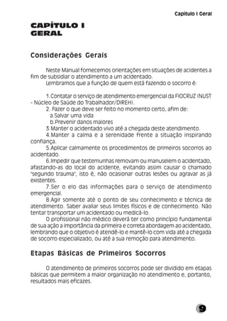 9
CAPÍTULO I
GERAL
Considerações Gerais
Neste Manual fornecemos orientações em situações de acidentes a
fim de subsidiar o atendimento a um acidentado.
Lembramos que a função de quem está fazendo o socorro é:
1.Contatar o serviço de atendimento emergencial da FIOCRUZ (NUST
- Núcleo de Saúde do Trabalhador/DIREH).
2. Fazer o que deve ser feito no momento certo, afim de:
a.Salvar uma vida
b.Prevenir danos maiores
3.Manter o acidentado vivo até a chegada deste atendimento.
4.Manter a calma e a serenidade frente a situação inspirando
confiança.
5.Aplicar calmamente os procedimentos de primeiros socorros ao
acidentado.
6.Impedir que testemunhas removam ou manuseiem o acidentado,
afastando-as do local do acidente, evitando assim causar o chamado
"segundo trauma", isto é, não ocasionar outras lesões ou agravar as já
existentes.
7.Ser o elo das informações para o serviço de atendimento
emergencial.
8.Agir somente até o ponto de seu conhecimento e técnica de
atendimento. Saber avaliar seus limites físicos e de conhecimento. Não
tentar transportar um acidentado ou medicá-lo.
O profissional não médico deverá ter como princípio fundamental
de sua ação a importância da primeira e correta abordagem ao acidentado,
lembrando que o objetivo é atendê-lo e mantê-lo com vida até a chegada
de socorro especializado, ou até a sua remoção para atendimento.
Etapas Básicas de Primeiros Socorros
O atendimento de primeiros socorros pode ser dividido em etapas
básicas que permitem a maior organização no atendimento e, portanto,
resultados mais eficazes.
Capítulo I Geral
 