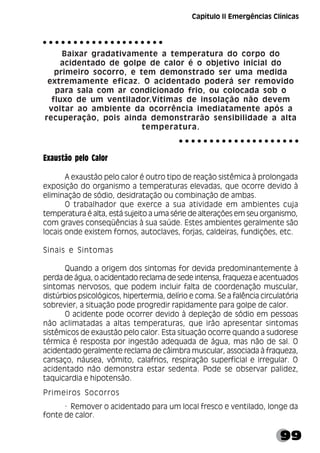99
Baixar gradativamente a temperatura do corpo do
acidentado de golpe de calor é o objetivo inicial do
primeiro socorro, e tem demonstrado ser uma medida
extremamente eficaz. O acidentado poderá ser removido
para sala com ar condicionado frio, ou colocada sob o
fluxo de um ventilador.Vítimas de insolação não devem
voltar ao ambiente da ocorrência imediatamente após a
recuperação, pois ainda demonstrarão sensibilidade a alta
temperatura.
Exaustão pelo Calor
A exaustão pelo calor é outro tipo de reação sistêmica à prolongada
exposição do organismo a temperaturas elevadas, que ocorre devido à
eliminação de sódio, desidratação ou combinação de ambas.
O trabalhador que exerce a sua atividade em ambientes cuja
temperatura é alta, está sujeito a uma série de alterações em seu organismo,
com graves conseqüências à sua saúde. Estes ambientes geralmente são
locais onde existem fornos, autoclaves, forjas, caldeiras, fundições, etc.
Sinais e Sintomas
Quando a origem dos sintomas for devida predominantemente à
perda de água, o acidentado reclama de sede intensa, fraqueza e acentuados
sintomas nervosos, que podem incluir falta de coordenação muscular,
distúrbios psicológicos, hipertermia, delírio e coma. Se a falência circulatória
sobrevier, a situação pode progredir rapidamente para golpe de calor.
O acidente pode ocorrer devido à depleção de sódio em pessoas
não aclimatadas a altas temperaturas, que irão apresentar sintomas
sistêmicos de exaustão pelo calor. Esta situação ocorre quando a sudorese
térmica é resposta por ingestão adequada de água, mas não de sal. O
acidentado geralmente reclama de câimbra muscular, associada à fraqueza,
cansaço, náusea, vômito, calafrios, respiração superficial e irregular. O
acidentado não demonstra estar sedenta. Pode se observar palidez,
taquicardia e hipotensão.
Primeiros Socorros
· Remover o acidentado para um local fresco e ventilado, longe da
fonte de calor.
○ ○ ○ ○ ○ ○ ○ ○ ○ ○ ○ ○ ○ ○ ○ ○ ○ ○ ○ ○
○ ○ ○ ○ ○ ○ ○ ○ ○ ○ ○ ○ ○ ○ ○ ○ ○ ○ ○ ○
Capítulo II Emergências Clínicas
 