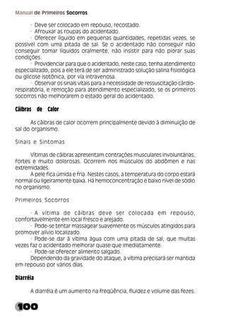 100
Manual de Primeiros Socorros
· Deve ser colocado em repouso, recostado.
· Afrouxar as roupas do acidentado.
· Oferecer líquido em pequenas quantidades, repetidas vezes, se
possível com uma pitada de sal. Se o acidentado não conseguir não
conseguir tomar líquidos oralmente, não insistir para não piorar suas
condições.
· Providenciar para que o acidentado, neste caso, tenha atendimento
especializado, pois a ele terá de ser administrado solução salina fisiológica
ou glicose isotônica, por via intravenosa.
· Observar os sinais vitais para a necessidade de ressuscitação cárdio-
respiratória, e remoção para atendimento especializado, se os primeiros
socorros não melhorarem o estado geral do acidentado.
Cãibras de Calor
As cãibras de calor ocorrem principalmente devido à diminuição de
sal do organismo.
Sinais e Sintomas
Vítimas de cãibras apresentam contrações musculares involuntárias,
fortes e muito dolorosas. Ocorrem nos músculos do abdômen e nas
extremidades.
A pele fica úmida e fria. Nestes casos, a temperatura do corpo estará
normal ou ligeiramente baixa. Há hemoconcentração e baixo nível de sódio
no organismo.
Primeiros Socorros
· A vítima de cãibras deve ser colocada em repouso,
confortavelmente em local fresco e arejado.
· Pode-se tentar massagear suavemente os músculos atingidos para
promover alívio localizado.
· Pode-se dar à vítima água com uma pitada de sal, que muitas
vezes faz o acidentado melhorar quase que imediatamente.
· Pode-se oferecer alimento salgado.
Dependendo da gravidade do ataque, a vítima precisará ser mantida
em repouso por vários dias.
Diarréia
A diarréia é um aumento na freqüência, fluidez e volume das fezes.
 