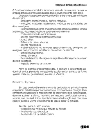 101
O funcionamento normal dos intestinos varia de pessoa para pessoa. A
própria definição precisa de diarréia deverá levar em conta este dado.
Diversas causas podem provocar diarréia, entre uma quase infinidade
de exemplos:
· Desordens psicogênicas ou diarréia "nervosa".
· Infecções intestinais bacterianas, viróticas ou parasitárias de
diversas origens.
· Fatores intestinais como envenenamento por metal pesado, terapia
antibiótica, fístula gastrocólica e carcinoma do intestino.
· Efeitos adversos de medicamentos.
· Doença pancreática (diarréia gordurosa).
· Atresia biliar.
· Reflexos de outras vísceras.
· Doença neurológica.
· Hipertireoidismo ou tumores gastrointestinais, benignos ou
malignos, que produzem substâncias causadoras de diarréia.
· Deficiência nutricional.
· Alergia alimentar.
· Fatores dietéticos. O exagero na ingestão de fibras pode ocasionar
diarréia transitória.
· Ingestão excessiva de laxativo.
Além da diarréia propriamente dita, é comum o desconforto ab-
dominal, cólica, plenitude (sensação de estufamento), excesso de flatos
(gases), mal estar generalizado, náuseas e vômitos.
Primeiros Socorros
Em caso de diarréia existe o risco de desidratação, principalmente
em pessoas debilitadas por outras doenças, em idosos e em crianças. Para
controlar a situação até o recebimento de socorro médico especializado,
deve-se acalmar a vítima, mantê-la em repouso confortavelmente e,
sempre que possível, iniciar imediatamente a hidratação oral com soro
caseiro, dando à vítima três colheres de sopa a cada 15 minutos.
Receita para o soro caseiro:
· 1 copo de 250 ml de água fervida ou filtrada
· 1 colher de sopa de açúcar
· 1 colher de chá de sal de cozinha.
Capítulo II Emergências Clínicas
 