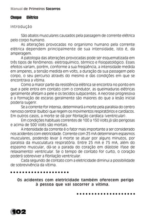 102
Manual de Primeiros Socorros
Choque Elétrico
Introdução
São abalos musculares causados pela passagem de corrente elétrica
pelo corpo humano.
As alterações provocadas no organismo humano pela corrente
elétrica dependem principalmente de sua intensidade, isto é, da
amperagem.
A patologia das alterações provocadas pode ser esquematizada em
três tipos de fenômenos: eletroquímico, térmico e fisiopatológico. Esses
efeitos variam, porém, conforme a sua freqüência, a intensidade medida
em amperes, a tensão medida em volts, a duração da sua passagem pelo
corpo, o seu percurso através do mesmo e das condições em que se
encontrava a vítima.
Como a maior parte da resistência elétrica se encontra no ponto em
que a pele entra em contato com o condutor, as queimaduras elétricas
geralmente afetam a pele e os tecidos subjacentes. A necrose progressiva
e a formação de escaras geralmente são maiores do que a lesão inicial
poderia sugerir.
Se a corrente for intensa, determinará a morte pela paralisia do centro
nervoso central (bulbo) que regem os movimentos respiratórios e cardíacos.
Em outros casos, a morte se dá por fibrilação cardíaca (ventricular).
Em condições habituais correntes de 100 a 150 Volts já são perigosas
e acima de 500 Volts são mortais.
A intensidade da corrente é o fator mais importante a ser considerado
nos acidentes com eletricidade. Corrente com 25 mA determinam espasmos
musculares, podendo levar à morte se atuar por alguns minutos, por
paralisia da musculatura respiratória. Entre 25 mA e 75 mA, além do
espasmo muscular, dá-se a parada do coração em diástole (fase de
relaxamento) ventricular. Se o tempo de contato for curto, o coração
poderá sobreviver a fibrilação ventricular.
Cada segundo de contato com a eletricidade diminui a possibilidade
de sobrevivência da vítima.
Os acidentes com eletricidade também oferecem perigo
à pessoa que vai socorrer a vítima.
○ ○ ○ ○ ○ ○ ○ ○ ○ ○ ○ ○ ○ ○ ○ ○ ○ ○ ○ ○
○ ○ ○ ○ ○ ○ ○ ○ ○ ○ ○ ○ ○ ○ ○ ○ ○ ○ ○ ○
 