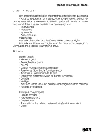 103
Causas Principais
Nos ambientes de trabalho encontramos este acidente quando há:
· Falta de segurança nas instalações e equipamentos, como: fios
descascados, falta de aterramento elétrico, parte elétrica de um motor
que, por defeito, está em contato com sua carcaça, etc.
· Imprudência
· Indisciplina
· Ignorância
· Acidentes, etc.
Observação:
Corrente alternada - tetanização com tempo de exposição
Corrente contínua - contração muscular brusca com projeção da
vítima, podendo ocorrer traumatismo grave.
Sintomas
Efeitos Gerais:
· Mal estar geral
· Sensação de angústia
· Náusea
· Cãibras musculares de extremidades
· Parestesias (dormência, formigamento)
· Ardência ou insensibilidade da pele
· Escotomas cintilantes (visão de pontos luminosos)
· Cefaléia
· Vertigem
· Arritmias (ritmo irregular) cardíacas (alteração do ritmo cardíaco)
· Falta de ar (dispnéia).
Principais Complicações
· Parada cardíaca
· Parada respiratória
· Queimaduras
· Traumatismo (de crânio, ruptura de órgãos internos, etc.)
· Óbito.
Capítulo II Emergências Clínicas
 