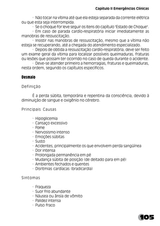 105
· Não tocar na vítima até que ela esteja separada da corrente elétrica
ou que esta seja interrompida.
· Se o choque for leve seguir os itens do capítulo "Estado de Choque".
· Em caso de parada cardío-respiratória iniciar imediatamente as
manobras de ressuscitação.
· Insistir nas manobras de ressuscitação, mesmo que a vítima não
esteja se recuperando, até a chegada do atendimento especializado.
· Depois de obtida a ressuscitação cardío-respiratória, deve ser feito
um exame geral da vítima para localizar possíveis queimaduras, fraturas
ou lesões que possam ter ocorrido no caso de queda durante o acidente.
· Deve-se atender primeiro a hemorragias, fraturas e queimaduras,
nesta ordem, segundo os capítulos específicos.
Desmaio
Definição
É a perda súbita, temporária e repentina da consciência, devido à
diminuição de sangue e oxigênio no cérebro.
Principais Causas
· Hipoglicemia
· Cansaço excessivo
· Fome
· Nervosismo intenso
· Emoções súbitas
· Susto
· Acidentes, principalmente os que envolvem perda sangüínea
· Dor intensa
· Prolongada permanência em pé
· Mudança súbita de posição (de deitado para em pé)
· Ambientes fechados e quentes
· Disritmias cardíacas (bradicardia)
Sintomas
· Fraqueza
· Suor frio abundante
· Náusea ou ânsia de vômito
· Palidez intensa
· Pulso fraco
Capítulo II Emergências Clínicas
 