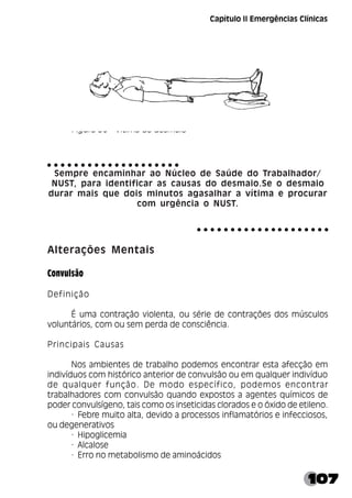 107
Figura 30 - Vítima de desmaio
Sempre encaminhar ao Núcleo de Saúde do Trabalhador/
NUST, para identificar as causas do desmaio.Se o desmaio
durar mais que dois minutos agasalhar a vítima e procurar
com urgência o NUST.
Alterações Mentais
Convulsão
Definição
É uma contração violenta, ou série de contrações dos músculos
voluntários, com ou sem perda de consciência.
Principais Causas
Nos ambientes de trabalho podemos encontrar esta afecção em
indivíduos com histórico anterior de convulsão ou em qualquer indivíduo
de qualquer função. De modo específico, podemos encontrar
trabalhadores com convulsão quando expostos a agentes químicos de
poder convulsígeno, tais como os inseticidas clorados e o óxido de etileno.
· Febre muito alta, devido a processos inflamatórios e infecciosos,
ou degenerativos
· Hipoglicemia
· Alcalose
· Erro no metabolismo de aminoácidos
○ ○ ○ ○ ○ ○ ○ ○ ○ ○ ○ ○ ○ ○ ○ ○ ○ ○ ○ ○
○ ○ ○ ○ ○ ○ ○ ○ ○ ○ ○ ○ ○ ○ ○ ○ ○ ○ ○ ○
Capítulo II Emergências Clínicas
 