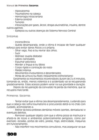108
Manual de Primeiros Socorros
· Hipocalcemia
· Traumatismo na cabeça
· Hemorragia intracraniana
· Edema cerebral
· Tumores
· Intoxicações por gases, álcool, drogas alucinatórias, insulina, dentre
outros agentes
· Epilepsia ou outras doenças do Sistema Nervoso Central
Sintomas
· Inconsciência
· Queda desamparada, onde a vítima é incapaz de fazer qualquer
esforço para evitar danos físicos a si própria.
· Olhar vago, fixo e/ou revirar dos olhos.
· Suor
· Midríase (pupila dilatada)
· Lábios cianosados
· Espumar pela boca
· Morder a língua e/ou lábios
· Corpo rígido e contração do rosto
· Palidez intensa
· Movimentos involuntários e desordenados
· Perda de urina e/ou fezes (relaxamento esfincteriano)
Geralmente os movimentos incontroláveis duram de 2 a 4 minutos,
tornando-se, então, menos violentos e o acidentado vai se recuperando
gradativamente. Estes acessos podem variar na sua gravidade e duração.
Depois da recuperação da convulsão há perda da memória, que se
recupera mais tarde.
Primeiros Socorros
· Tentar evitar que a vítima caia desamparadamente, cuidando para
que a cabeça não sofra traumatismo e procurando deitá-la no chão com
cuidado, acomodando-a.
· Retirar da boca próteses dentárias móveis (pontes, dentaduras) e
eventuais detritos.
· Remover qualquer objeto com que a vítima possa se machucar e
afastá-la de locais e ambientes potencialmente perigosos, como por
exemplo: escadas, portas de vidro, janelas, fogo, eletricidade, máquinas
em funcionamento.
· Não interferir nos movimentos convulsivos, mas assegurar-se que
 