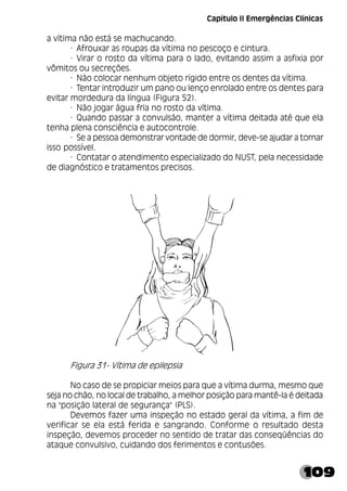 109
a vítima não está se machucando.
· Afrouxar as roupas da vítima no pescoço e cintura.
· Virar o rosto da vítima para o lado, evitando assim a asfixia por
vômitos ou secreções.
· Não colocar nenhum objeto rígido entre os dentes da vítima.
· Tentar introduzir um pano ou lenço enrolado entre os dentes para
evitar mordedura da língua (Figura 52).
· Não jogar água fria no rosto da vítima.
· Quando passar a convulsão, manter a vítima deitada até que ela
tenha plena consciência e autocontrole.
· Se a pessoa demonstrar vontade de dormir, deve-se ajudar a tornar
isso possível.
· Contatar o atendimento especializado do NUST, pela necessidade
de diagnóstico e tratamentos precisos.
Figura 31- Vítima de epilepsia
No caso de se propiciar meios para que a vítima durma, mesmo que
seja no chão, no local de trabalho, a melhor posição para mantê-la é deitada
na "posição lateral de segurança" (PLS).
Devemos fazer uma inspeção no estado geral da vítima, a fim de
verificar se ela está ferida e sangrando. Conforme o resultado desta
inspeção, devemos proceder no sentido de tratar das conseqüências do
ataque convulsivo, cuidando dos ferimentos e contusões.
Capítulo II Emergências Clínicas
 