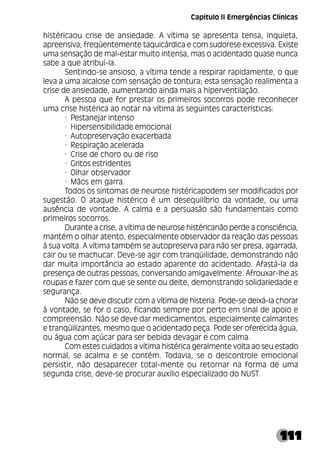 111
histéricaou crise de ansiedade. A vítima se apresenta tensa, inquieta,
apreensiva, freqüentemente taquicárdica e com sudorese excessiva. Existe
uma sensação de mal-estar muito intensa, mas o acidentado quase nunca
sabe a que atribuí-la.
Sentindo-se ansioso, a vítima tende a respirar rapidamente, o que
leva a uma alcalose com sensação de tontura; esta sensação realimenta a
crise de ansiedade, aumentando ainda mais a hiperventilação.
A pessoa que for prestar os primeiros socorros pode reconhecer
uma crise histérica ao notar na vítima as seguintes características:
· Pestanejar intenso
· Hipersensibilidade emocional
· Autopreservação exacerbada
· Respiração acelerada
· Crise de choro ou de riso
· Gritos estridentes
· Olhar observador
· Mãos em garra.
Todos os sintomas de neurose histéricapodem ser modificados por
sugestão. O ataque histérico é um desequilíbrio da vontade, ou uma
ausência de vontade. A calma e a persuasão são fundamentais como
primeiros socorros.
Durante a crise, a vítima de neurose histéricanão perde a consciência,
mantém o olhar atento, especialmente observador da reação das pessoas
à sua volta. A vítima também se autopreserva para não ser presa, agarrada,
cair ou se machucar. Deve-se agir com tranqüilidade, demonstrando não
dar muita importância ao estado aparente do acidentado. Afastá-la da
presença de outras pessoas, conversando amigavelmente. Afrouxar-lhe as
roupas e fazer com que se sente ou deite, demonstrando solidariedade e
segurança.
Não se deve discutir com a vítima de histeria. Pode-se deixá-la chorar
à vontade, se for o caso, ficando sempre por perto em sinal de apoio e
compreensão. Não se deve dar medicamentos, especialmente calmantes
e tranqüilizantes, mesmo que o acidentado peça. Pode ser oferecida água,
ou água com açúcar para ser bebida devagar e com calma.
Com estes cuidados a vítima histérica geralmente volta ao seu estado
normal, se acalma e se contém. Todavia, se o descontrole emocional
persistir, não desaparecer total-mente ou retornar na forma de uma
segunda crise, deve-se procurar auxílio especializado do NUST.
Capítulo II Emergências Clínicas
 