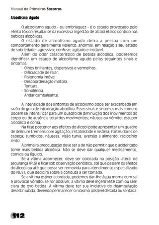 112
Manual de Primeiros Socorros
Alcoolismo Agudo
O alcoolismo agudo - ou embriaguez - é o estado provocado pelo
efeito tóxico resultante da excessiva ingestão de álcool etílico contido nas
bebidas alcoólicas.
O estado de alcoolismo agudo deixa a pessoa com um
comportamento geralmente violento; anormal, em relação a seu estado
de sobriedade; agressivo; confuso; agitado e instável.
Além do odor característico de bebida alcoólica, poderemos
identificar um estado de alcoolismo agudo pelos seguintes sinais e
sintomas:
· Olhos brilhantes, dispersivos e vermelhos.
· Dificuldade de falar.
· Fisionomia imóvel.
· Descoordenação motora.
· Tontura.
· Sonolência.
· Andar cambaleante.
A intensidade dos sintomas de alcoolismo pode ser exacerbada em
razão do grau de intoxicação alcoólica. Esses sinais e sintomas mais comuns
podem se intensificar para um quadro de diminuição dos movimentos do
corpo ou de ausência total dos movimentos; náusea ou vômito; estupor
alcoólico e coma.
Na fase posterior aos efeitos do álcool pode apresentar um quadro
de delirium tremens com agitação, irritabilidade e insônia; fortes dores de
cabeça; zumbidos; náuseas; visão turva; aversão a alimento; raciocínio
lento.
A primeira preocupação deve ser a de não permitir que o acidentado
tome mais bebida alcoólica. Não se deve dar qualquer medicamento,
comida ou líquido.
Se a vítima adormecer, deve ser colocada na posição lateral de
segurança (PLS) e ficar sob observação periódica, até que passem os efeitos
do álcool ou até que possa ser removida para atendimento especializado
do NUST, que decidirá sobre a conduta a ser tomada.
Se a vítima estiver acordada, podemos dar-lhe água morna com sal
e provocar vômito; se for possível, a vítima deve ingerir leite com ou sem
clara de ovo batida. A vítima deve ter sua iniciativa de deambulação
desestimulada, devendo permanecer o máximo possível deitada ou sentada.
 