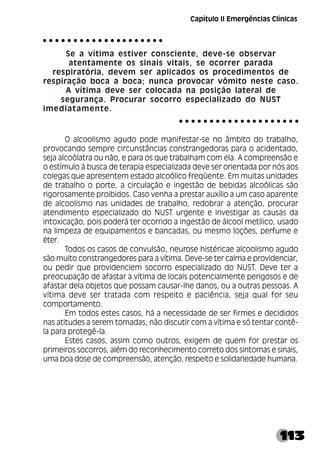 113
Se a vítima estiver consciente, deve-se observar
atentamente os sinais vitais, se ocorrer parada
respiratória, devem ser aplicados os procedimentos de
respiração boca a boca; nunca provocar vômito neste caso.
A vítima deve ser colocada na posição lateral de
segurança. Procurar socorro especializado do NUST
imediatamente.
O alcoolismo agudo pode manifestar-se no âmbito do trabalho,
provocando sempre circunstâncias constrangedoras para o acidentado,
seja alcoólatra ou não, e para os que trabalham com ela. A compreensão e
o estímulo à busca de terapia especializada deve ser orientada por nós aos
colegas que apresentem estado alcoólico freqüente. Em muitas unidades
de trabalho o porte, a circulação e ingestão de bebidas alcoólicas são
rigorosamente proibidos. Caso venha a prestar auxílio a um caso aparente
de alcoolismo nas unidades de trabalho, redobrar a atenção, procurar
atendimento especializado do NUST urgente e investigar as causas da
intoxicação, pois poderá ter ocorrido a ingestão de álcool metílico, usado
na limpeza de equipamentos e bancadas, ou mesmo loções, perfume e
éter.
Todos os casos de convulsão, neurose histéricae alcoolismo agudo
são muito constrangedores para a vítima. Deve-se ter calma e providenciar,
ou pedir que providenciem socorro especializado do NUST. Deve ter a
preocupação de afastar a vítima de locais potencialmente perigosos e de
afastar dela objetos que possam causar-lhe danos, ou a outras pessoas. A
vítima deve ser tratada com respeito e paciência, seja qual for seu
comportamento.
Em todos estes casos, há a necessidade de ser firmes e decididos
nas atitudes a serem tomadas; não discutir com a vítima e só tentar contê-
la para protegê-la.
Estes casos, assim como outros, exigem de quem for prestar os
primeiros socorros, além do reconhecimento correto dos sintomas e sinais,
uma boa dose de compreensão, atenção, respeito e solidariedade humana.
○ ○ ○ ○ ○ ○ ○ ○ ○ ○ ○ ○ ○ ○ ○ ○ ○ ○ ○ ○
○ ○ ○ ○ ○ ○ ○ ○ ○ ○ ○ ○ ○ ○ ○ ○ ○ ○ ○ ○
Capítulo II Emergências Clínicas
 