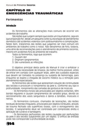 114
Manual de Primeiros Socorros
CAPÍTULO III
EMERGÊNCIAS TRAUMÁTICAS
Ferimentos
Introdução
Os ferimentos são as alterações mais comuns de ocorrer em
acidentes de trabalho.
São lesões que surgem sempre que existe um traumatismo, seja em
que proporção for, desde um pequeno corte ou escoriação de atendimento
doméstico até acidentes violentos com politraumatismo e complicações.
Neste item, trataremos das lesões que julgamos ser mais comum em
ambientes de trabalho como o nosso. Não deixaremos de fora, todavia,
uma série de recomendações para o atendimento de primeiros socorros,
mesmo em acidentes fora do ambiente de trabalho.
Todos os ferimentos, logo que ocorrem:
1. Causam dor
2. Originam sangramentos
3. São vulneráveis as infecções
O objetivo principal desta parte do Manual é criar e enfatizar a
consciência da necessidade de limpeza, da melhor forma possível, antes
de entrar em contato com qualquer lesão, além dos cuidados especiais
que devem ser tomados na presença ou suspeita de hemorragia, para
enquanto se espera a chegada de socorro médico ou a remoção para
atendimento especializado.
Os ferimentos são lesões que apresentam solução de continuidade
dos tecidos e provocam o rompimento da pele e, conforme seu tipo e
profundidade, rompimento das camadas de gordura e de músculo.
· Os ferimentos incisos são provocados por objetos cortantes, têm
bordas regulares e causam sangramentos de variados graus, devido ao
seccionamento dos vasos sanguíneos e danos a tendões, músculos e
nervos.
· Os ferimentos contusos, chamados de lacerações, são lesões
teciduais de bordas irregulares, provocados por objetos rombudos, através
de trauma fechado sob superfícies ósseas, com o esmagamento dos
tecidos. O sangramento deve ser controlado por compressão direta e
aplicação de curativo e bandagens.
· Os ferimentos perfurantes são lesões causadas por perfurações
da pele e dos tecidos subjacentes por um objeto. O orifício de entrada
pode não corresponder à profundidade da lesão.
 