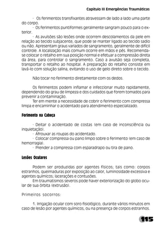115
· Os ferimentos transfixantes atravessam de lado a lado uma parte
do corpo.
· Os ferimentos puntiformes geralmente sangram pouco para o ex-
terior.
· As avulsões são lesões onde ocorrem descolamentos da pele em
relação ao tecido subjacente, que pode se manter ligado ao tecido sadio
ou não. Apresentam graus variados de sangramento, geralmente de difícil
controle. A localização mais comum ocorre em mãos e pés. Recomenda-
se colocar o retalho em sua posição normal e efetuar a compressão direta
da área, para controlar o sangramento. Caso a avulsão seja completa,
transportar o retalho ao hospital. A preparação do retalho consiste em
lavá-lo com solução salina, evitando o uso de gelo direto sobre o tecido.
Não tocar no ferimento diretamente com os dedos.
Os ferimentos podem inflamar e infeccionar muito rapidamente,
dependendo do grau de limpeza e dos cuidados que forem tomados para
prevenir a contaminação.
Ter em mente a necessidade de cobrir o ferimento com compressa
limpa e encaminhar o acidentado para atendimento especializado.
Ferimento na Cabeça
· Deitar o acidentado de costas (em caso de inconsciência ou
inquietação).
· Afrouxar as roupas do acidentado.
· Colocar compressa ou pano limpo sobre o ferimento (em caso de
hemorragia).
· Prender a compressa com esparadrapo ou tira de pano.
Lesões Oculares
Podem ser produzidas por agentes físicos; tais como: corpos
estranhos, queimaduras por exposição ao calor, luminosidade excessiva e
agentes químicos; lacerações e contusões.
Em traumatismos severos pode haver exteriorização do globo ocu-
lar de sua órbita (extrusão).
Primeiros socorros:
1. Irrigação ocular com soro fisiológico, durante vários minutos em
caso de lesão por agentes químicos, ou na presença de corpos estranhos.
Capítulo III Emergências Traumáticas
 