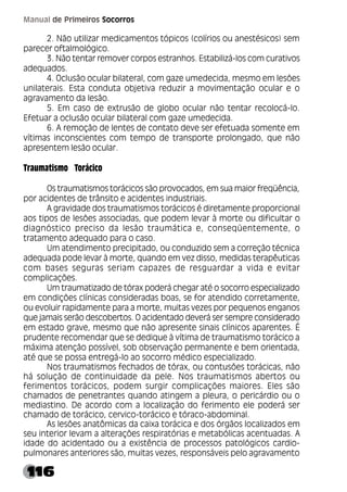 116
Manual de Primeiros Socorros
2. Não utilizar medicamentos tópicos (colírios ou anestésicos) sem
parecer oftalmológico.
3. Não tentar remover corpos estranhos. Estabilizá-los com curativos
adequados.
4. Oclusão ocular bilateral, com gaze umedecida, mesmo em lesões
unilaterais. Esta conduta objetiva reduzir a movimentação ocular e o
agravamento da lesão.
5. Em caso de extrusão de globo ocular não tentar recolocá-lo.
Efetuar a oclusão ocular bilateral com gaze umedecida.
6. A remoção de lentes de contato deve ser efetuada somente em
vítimas inconscientes com tempo de transporte prolongado, que não
apresentem lesão ocular.
Traumatismo Torácico
Os traumatismos torácicos são provocados, em sua maior freqüência,
por acidentes de trânsito e acidentes industriais.
A gravidade dos traumatismos torácicos é diretamente proporcional
aos tipos de lesões associadas, que podem levar à morte ou dificultar o
diagnóstico preciso da lesão traumática e, conseqüentemente, o
tratamento adequado para o caso.
Um atendimento precipitado, ou conduzido sem a correção técnica
adequada pode levar à morte, quando em vez disso, medidas terapêuticas
com bases seguras seriam capazes de resguardar a vida e evitar
complicações.
Um traumatizado de tórax poderá chegar até o socorro especializado
em condições clínicas consideradas boas, se for atendido corretamente,
ou evoluir rapidamente para a morte, muitas vezes por pequenos enganos
que jamais serão descobertos. O acidentado deverá ser sempre considerado
em estado grave, mesmo que não apresente sinais clínicos aparentes. É
prudente recomendar que se dedique à vítima de traumatismo torácico a
máxima atenção possível, sob observação permanente e bem orientada,
até que se possa entregá-lo ao socorro médico especializado.
Nos traumatismos fechados de tórax, ou contusões torácicas, não
há solução de continuidade da pele. Nos traumatismos abertos ou
ferimentos torácicos, podem surgir complicações maiores. Eles são
chamados de penetrantes quando atingem a pleura, o pericárdio ou o
mediastino. De acordo com a localização do ferimento ele poderá ser
chamado de torácico, cervico-torácico e tóraco-abdominal.
As lesões anatômicas da caixa torácica e dos órgãos localizados em
seu interior levam a alterações respiratórias e metabólicas acentuadas. A
idade do acidentado ou a existência de processos patológicos cardio-
pulmonares anteriores são, muitas vezes, responsáveis pelo agravamento
 