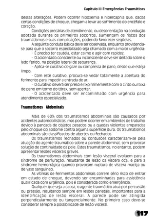 117
dessas alterações. Podem ocorrer hipoxemia e hipercapnia que, dadas
certas condições de choque, chegam a levar ao sofrimento do encéfalo e
coração.
Condições precárias de atendimento, ou desorientação na condução
adotada durante os primeiros socorros, aumentam os riscos dos
traumatismos e suas complicações, podendo favorecer seqüelas.
A seguinte conduta básica deve ser observada, enquanto providencia-
se para que o socorro especializado seja chamado com a maior urgência:
· É preciso ter cautela, estar calmo e agir com rapidez.
· O acidentado consciente ou inconsciente deve ser deitado sobre o
lado ferido, na posição lateral de segurança.
· Aplica-se curativo de gaze ou compressa de pano, desde que esteja
limpo.
· Com este curativo, procura-se vedar totalmente a abertura do
ferimento para impedir a entrada de ar.
· O curativo deverá ser preso e fixo firmemente com o cinto ou faixa
de pano em torno do tórax, sem apertar.
· O acidentado deve ser encaminhado com urgência para
atendimento especializado.
Traumatismos Abdominais
Mais de 60% dos traumatismos abdominais são causados por
acidentes automobilísticos, mas podem ocorrer em ambientes de trabalho
devido à pancada de objetos pesados ou a quedas violentas amparadas
pelo choque do abdome contra alguma superfície dura. Os traumatismos
abdominais são classificados de abertos ou fechados.
Os traumatismos fechados ou contusões caracterizam-se pela
atuação do agente traumático sobre a parede abdominal, sem provocar
solução de continuidade da pele. Estes traumatismos, no entanto, podem
apresentar lesões viscerais graves.
Os traumatismos abdominais com lesão visceral evoluem para a
síndrome de perfuração, resultante de lesão da víscera oca; e para a
síndrome hemorrágica quando provocam ruptura de víscera maciça ou
de vaso sanguíneo.
As vítimas de ferimentos abdominais correm sério risco de entrar
em estado de choque, devendo ser encaminhadas para assistência
qualificada com urgência, pois é considerada como emergência.
Qualquer que seja a causa, o agente traumático atua por percussão
ou pressão, resultando sempre em lesões parietais, importantes para a
identificação de lesão visceral. A parede pode ser atingida
perpendicularmente ou tangencialmente. No primeiro caso deve-se
considerar sempre a possibilidade de lesão visceral.
Capítulo III Emergências Traumáticas
 