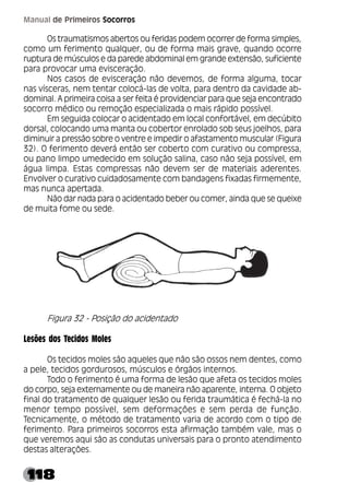 118
Manual de Primeiros Socorros
Os traumatismos abertos ou feridas podem ocorrer de forma simples,
como um ferimento qualquer, ou de forma mais grave, quando ocorre
ruptura de músculos e da parede abdominal em grande extensão, suficiente
para provocar uma evisceração.
Nos casos de evisceração não devemos, de forma alguma, tocar
nas vísceras, nem tentar colocá-las de volta, para dentro da cavidade ab-
dominal. A primeira coisa a ser feita é providenciar para que seja encontrado
socorro médico ou remoção especializada o mais rápido possível.
Em seguida colocar o acidentado em local confortável, em decúbito
dorsal, colocando uma manta ou cobertor enrolado sob seus joelhos, para
diminuir a pressão sobre o ventre e impedir o afastamento muscular (Figura
32). O ferimento deverá então ser coberto com curativo ou compressa,
ou pano limpo umedecido em solução salina, caso não seja possível, em
água limpa. Estas compressas não devem ser de materiais aderentes.
Envolver o curativo cuidadosamente com bandagens fixadas firmemente,
mas nunca apertada.
Não dar nada para o acidentado beber ou comer, ainda que se queixe
de muita fome ou sede.
Figura 32 - Posição do acidentado
Lesões dos Tecidos Moles
Os tecidos moles são aqueles que não são ossos nem dentes, como
a pele, tecidos gordurosos, músculos e órgãos internos.
Todo o ferimento é uma forma de lesão que afeta os tecidos moles
do corpo, seja externamente ou de maneira não aparente, interna. O objeto
final do tratamento de qualquer lesão ou ferida traumática é fechá-la no
menor tempo possível, sem deformações e sem perda de função.
Tecnicamente, o método de tratamento varia de acordo com o tipo de
ferimento. Para primeiros socorros esta afirmação também vale, mas o
que veremos aqui são as condutas universais para o pronto atendimento
destas alterações.
 