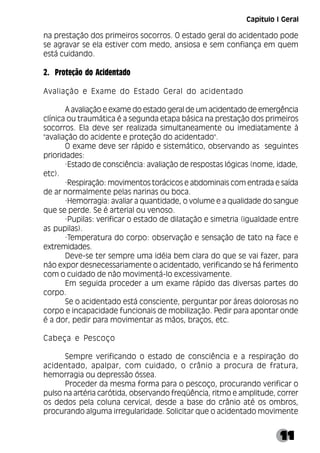 11
na prestação dos primeiros socorros. O estado geral do acidentado pode
se agravar se ela estiver com medo, ansiosa e sem confiança em quem
está cuidando.
2. Proteção do Acidentado
Avaliação e Exame do Estado Geral do acidentado
A avaliação e exame do estado geral de um acidentado de emergência
clínica ou traumática é a segunda etapa básica na prestação dos primeiros
socorros. Ela deve ser realizada simultaneamente ou imediatamente à
"avaliação do acidente e proteção do acidentado".
O exame deve ser rápido e sistemático, observando as seguintes
prioridades:
·Estado de consciência: avaliação de respostas lógicas (nome, idade,
etc).
·Respiração: movimentos torácicos e abdominais com entrada e saída
de ar normalmente pelas narinas ou boca.
·Hemorragia: avaliar a quantidade, o volume e a qualidade do sangue
que se perde. Se é arterial ou venoso.
·Pupilas: verificar o estado de dilatação e simetria (igualdade entre
as pupilas).
·Temperatura do corpo: observação e sensação de tato na face e
extremidades.
Deve-se ter sempre uma idéia bem clara do que se vai fazer, para
não expor desnecessariamente o acidentado, verificando se há ferimento
com o cuidado de não movimentá-lo excessivamente.
Em seguida proceder a um exame rápido das diversas partes do
corpo.
Se o acidentado está consciente, perguntar por áreas dolorosas no
corpo e incapacidade funcionais de mobilização. Pedir para apontar onde
é a dor, pedir para movimentar as mãos, braços, etc.
Cabeça e Pescoço
Sempre verificando o estado de consciência e a respiração do
acidentado, apalpar, com cuidado, o crânio a procura de fratura,
hemorragia ou depressão óssea.
Proceder da mesma forma para o pescoço, procurando verificar o
pulso na artéria carótida, observando freqüência, ritmo e amplitude, correr
os dedos pela coluna cervical, desde a base do crânio até os ombros,
procurando alguma irregularidade. Solicitar que o acidentado movimente
Capítulo I Geral
 