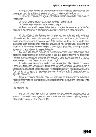 119
Em qualquer forma de atendimento a ferimentos provocados por
qualquer tipo de acidente, sempre conduzir da seguinte forma:
1. Lavar as mãos com água corrente e sabão antes de manipular o
ferimento
2. Parar ou controlar qualquer tipo de hemorragia
3. Cuidar e prevenir o estado de choque
4. Procurar auxílio especializado com urgência, nos casos de lesões
graves, e encaminhar o acidentado para atendimento especializado.
O diagnóstico do ferimento simples ou complicada não oferece
dificuldades. Do ponto de vista do grau de contaminação, o ferimento
pode ser considerada limpa ou suja. Este problema deve ser deixado para
avaliação por profissional médico. Devemos nos preocupar sempre em
manter o ferimento o mais limpa e protegida possível, para que possa
aguardar o atendimento especializado.
Mesmo não sendo função do primeiro socorro, é útil saber que para
atender ao processo de cicatrização e ao que pode intervir na fisiologia
normal da cicatrização, deve-se conhecer o que acontece com o tecido
lesado e por quais fases passa a cicatrização.
Imediatamente após a lesão, ocorre reação inflamatória (primeira
fase), e alterações vasculares, tais como vasoconstrição, vasodilatação e
exsudação. Ocorrem ainda reações hemostáticas com retração vascular e
formação de coágulo e reações celulares. A inflamação é proporcional ao
agente causador.
Se o ferimento é limpo, com um mínimo de traumatismo celular, a
reação inflamatória é propícia a uma rápida fibroplasia, com conseqüente
cicatrização.
Identificação
De uma maneira prática, os ferimentos podem ser classificados de
acordo com o tipo de agente que as causou e com as complicações que
elas podem apresentar (Figura 33).
Capítulo III Emergências Traumáticas
 