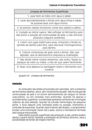 121
Quadro XV - Limpeza de ferimentos
Contusões
As contusões são lesões provocadas por pancadas, sem a presença
de ferimentos abertos, isto é, sem rompimento da pele. Não há solução de
continuidade da pele e só ocorre derramamento de sangue no tecido
subcutâneo, ou em camadas mais profundas. Quando há apenas o
acometimento superficial, o acidentado apresenta somente dor e inchação
(edema) da área afetada. Quando há sufusão hemorrágica de pequeno
porte, o local adquire uma coloração preta ou azulada, chamamos a
contusão de equimose. Quando vasos maiores são lesados, o sangramento
produz uma tumoração visível sob a pele, ocorre o hematoma formado
pelo sangue extravasado.
Estas lesões quando superficiais não ameaçam a vida, porém podem
alertar a quem estiver fazendo a prestação de primeiros socorros, para a
possibilidade de lesões de órgãos internos.
s
i
a
i
c
i
f
r
e
p
u
S
s
o
t
n
e
m
i
r
e
F
e
d
a
z
e
p
m
i
L s
i
a
i
c
i
f
r
e
p
u
S
s
o
t
n
e
m
i
r
e
F
e
d
a
z
e
p
m
i
L s
i
a
i
c
i
f
r
e
p
u
S
s
o
t
n
e
m
i
r
e
F
e
d
a
z
e
p
m
i
L s
i
a
i
c
i
f
r
e
p
u
S
s
o
t
n
e
m
i
r
e
F
e
d
a
z
e
p
m
i
L s
i
a
i
c
i
f
r
e
p
u
S
s
o
t
n
e
m
i
r
e
F
e
d
a
z
e
p
m
i
L
.
o
ã
b
a
s
e
a
u
g
á
m
o
c
s
o
ã
m
s
a
m
e
b
r
a
v
a
L
.
1
.
o
ã
b
a
s
e
a
p
m
i
l
a
u
g
á
m
o
c
a
d
i
r
e
f
a
e
t
n
e
m
e
t
n
a
d
n
u
b
a
r
a
v
a
L
.
2
.
a
n
r
o
m
a
u
g
á
m
o
c
r
a
v
a
l
l
e
v
í
s
s
o
p
e
S
.
)
s
o
l
ê
p
e
s
o
l
e
b
a
c
s
o
d
e
t
r
o
c
(
a
i
m
o
t
o
c
i
r
t
r
a
z
i
l
a
e
r
o
s
i
c
e
r
p
e
S
.
3
a
r
a
p
s
o
t
n
e
m
i
r
e
f
s
o
r
a
g
e
r
f
s
e
o
ã
N
.
a
r
i
e
j
u
s
r
a
r
i
t
e
r
o
a
o
d
a
d
i
u
C
.
4
r
e
v
o
m
e
r
o
ã
n
e
,
e
l
e
p
a
d
e
d
a
d
i
u
n
i
t
n
o
c
e
d
o
ã
ç
u
l
o
s
a
r
a
r
o
i
p
o
ã
n
.
s
e
t
n
e
t
s
i
x
e
s
o
l
u
g
á
o
c
s
i
e
v
í
s
s
o
p
o
n
a
d
i
r
e
f
a
o
d
n
a
p
m
i
l
,
r
a
c
e
s
a
r
a
p
l
i
r
é
t
s
e
e
z
a
g
m
o
c
r
i
r
b
o
C
.
5
s
o
m
s
i
n
a
g
r
o
r
c
i
m
r
a
v
e
l
o
ã
n
a
r
a
p
,
a
r
o
f
a
r
a
p
o
r
t
n
e
d
e
d
o
d
i
t
n
e
s
.
o
r
t
n
e
d
a
r
a
p
r
a
s
u
o
ã
N
.
a
d
i
r
e
f
a
e
r
b
o
s
e
z
a
g
e
d
s
a
s
s
e
r
p
m
o
c
r
a
c
o
l
o
C
.
6
.
o
ã
ç
a
z
i
r
t
a
c
i
c
a
a
c
i
d
u
j
e
r
p
e
a
h
c
n
a
m
s
e
d
e
s
e
u
q
,
o
ã
d
o
g
l
a
u
o
s
a
p
r
a
f
:
o
m
o
c
s
i
a
t
,
s
o
h
n
a
r
t
s
e
s
o
p
r
o
c
r
a
r
i
t
e
r
r
a
t
n
e
t
o
ã
N
.
7
.
e
t
n
e
m
l
i
c
a
f
m
a
i
a
s
e
u
q
r
e
s
o
ã
n
a
,
l
a
t
e
m
u
o
o
r
d
i
v
e
d
s
o
ç
a
d
e
p
m
o
c
o
t
n
e
m
i
r
e
f
o
e
r
b
o
s
m
e
g
a
d
n
a
b
u
o
a
r
u
d
a
t
a
a
m
u
r
e
z
a
F
.
8
.
o
v
i
t
a
r
u
c
Capítulo III Emergências Traumáticas
 