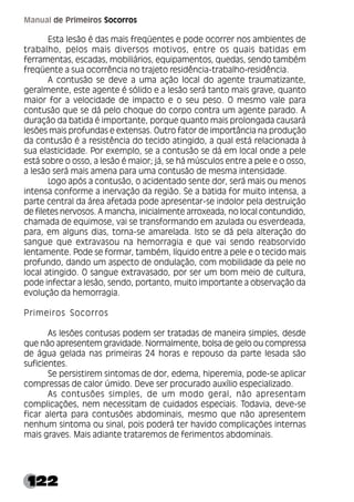 122
Manual de Primeiros Socorros
Esta lesão é das mais freqüentes e pode ocorrer nos ambientes de
trabalho, pelos mais diversos motivos, entre os quais batidas em
ferramentas, escadas, mobiliários, equipamentos, quedas, sendo também
freqüente a sua ocorrência no trajeto residência-trabalho-residência.
A contusão se deve a uma ação local do agente traumatizante,
geralmente, este agente é sólido e a lesão será tanto mais grave, quanto
maior for a velocidade de impacto e o seu peso. O mesmo vale para
contusão que se dá pelo choque do corpo contra um agente parado. A
duração da batida é importante, porque quanto mais prolongada causará
lesões mais profundas e extensas. Outro fator de importância na produção
da contusão é a resistência do tecido atingido, a qual está relacionada à
sua elasticidade. Por exemplo, se a contusão se dá em local onde a pele
está sobre o osso, a lesão é maior; já, se há músculos entre a pele e o osso,
a lesão será mais amena para uma contusão de mesma intensidade.
Logo após a contusão, o acidentado sente dor, será mais ou menos
intensa conforme a inervação da região. Se a batida for muito intensa, a
parte central da área afetada pode apresentar-se indolor pela destruição
de filetes nervosos. A mancha, inicialmente arroxeada, no local contundido,
chamada de equimose, vai se transformando em azulada ou esverdeada,
para, em alguns dias, torna-se amarelada. Isto se dá pela alteração do
sangue que extravasou na hemorragia e que vai sendo reabsorvido
lentamente. Pode se formar, também, líquido entre a pele e o tecido mais
profundo, dando um aspecto de ondulação, com mobilidade da pele no
local atingido. O sangue extravasado, por ser um bom meio de cultura,
pode infectar a lesão, sendo, portanto, muito importante a observação da
evolução da hemorragia.
Primeiros Socorros
As lesões contusas podem ser tratadas de maneira simples, desde
que não apresentem gravidade. Normalmente, bolsa de gelo ou compressa
de água gelada nas primeiras 24 horas e repouso da parte lesada são
suficientes.
Se persistirem sintomas de dor, edema, hiperemia, pode-se aplicar
compressas de calor úmido. Deve ser procurado auxílio especializado.
As contusões simples, de um modo geral, não apresentam
complicações, nem necessitam de cuidados especiais. Todavia, deve-se
ficar alerta para contusões abdominais, mesmo que não apresentem
nenhum sintoma ou sinal, pois poderá ter havido complicações internas
mais graves. Mais adiante trataremos de ferimentos abdominais.
 