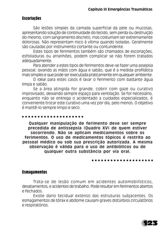 123
Capítulo III Emergências Traumáticas
Escoriações
São lesões simples da camada superficial da pele ou mucosas,
apresentando solução de continuidade do tecido, sem perda ou destruição
do mesmo, com sangramento discreto, mas costumam ser extremamente
dolorosas. Não representam risco à vítima quando isoladas. Geralmente
são causadas por instrumento cortante ou contundente.
Estes tipos de ferimentos também são chamados de escoriações,
esfoliaduras ou arranhões, podem complicar se não forem tratados
adequadamente.
Para atender a estes tipos de ferimentos deve-se fazer uma assepsia
pessoal, lavando as mãos com água e sabão, que é a medida profilática
mais simples e que pode ser executada praticamente em qualquer ambiente.
O ideal para estes casos é lavar o ferimento com bastante água
limpa e sabão.
Se a área atingida for grande, cobrir com gaze ou curativo
improvisado, deixando sempre espaço para ventilação. Se for necessário,
enquanto não se entrega o acidentado a cuidados especializados, é
conveniente trocar este curativo uma vez por dia, pelo menos. O objetivo
é mantê-lo sempre limpo e seco.
Qualquer manipulação de ferimento deve ser sempre
precedida de antissepsia (Quadro XV) de quem estiver
socorrendo. Não se aplicam medicamentos sobre os
ferimentos. O uso de medicamentos tópicos é restrito ao
pessoal médico ou sob sua prescrição autorizada. A mesma
observação é válida para o uso de antibióticos ou de
qualquer outra substância por via oral.
Esmagamentos
Trata-se de lesão comum em acidentes automobilísticos,
desabamentos, e acidentes de trabalho. Pode resultar em ferimentos abertos
e fechados.
Existe dano tecidual extenso das estruturas subjacentes. Os
esmagamentos de tórax e abdome causam graves distúrbios circulatórios
e respiratórios.
○ ○ ○ ○ ○ ○ ○ ○ ○ ○ ○ ○ ○ ○ ○ ○ ○ ○ ○ ○
○ ○ ○ ○ ○ ○ ○ ○ ○ ○ ○ ○ ○ ○ ○ ○ ○ ○ ○ ○
 