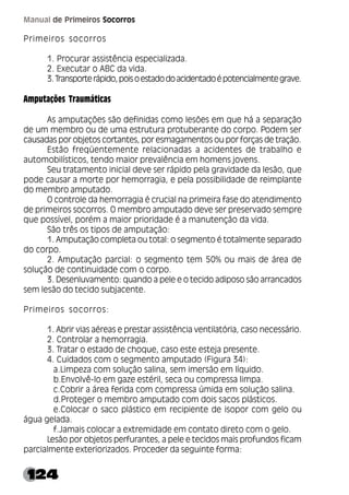 124
Manual de Primeiros Socorros
Primeiros socorros
1. Procurar assistência especializada.
2. Executar o ABC da vida.
3.Transporterápido,poisoestadodoacidentadoépotencialmentegrave.
Amputações Traumáticas
As amputações são definidas como lesões em que há a separação
de um membro ou de uma estrutura protuberante do corpo. Podem ser
causadas por objetos cortantes, por esmagamentos ou por forças de tração.
Estão freqüentemente relacionadas a acidentes de trabalho e
automobilísticos, tendo maior prevalência em homens jovens.
Seu tratamento inicial deve ser rápido pela gravidade da lesão, que
pode causar a morte por hemorragia, e pela possibilidade de reimplante
do membro amputado.
O controle da hemorragia é crucial na primeira fase do atendimento
de primeiros socorros. O membro amputado deve ser preservado sempre
que possível, porém a maior prioridade é a manutenção da vida.
São três os tipos de amputação:
1. Amputação completa ou total: o segmento é totalmente separado
do corpo.
2. Amputação parcial: o segmento tem 50% ou mais de área de
solução de continuidade com o corpo.
3. Desenluvamento: quando a pele e o tecido adiposo são arrancados
sem lesão do tecido subjacente.
Primeiros socorros:
1. Abrir vias aéreas e prestar assistência ventilatória, caso necessário.
2. Controlar a hemorragia.
3. Tratar o estado de choque, caso este esteja presente.
4. Cuidados com o segmento amputado (Figura 34):
a.Limpeza com solução salina, sem imersão em líquido.
b.Envolvê-lo em gaze estéril, seca ou compressa limpa.
c.Cobrir a área ferida com compressa úmida em solução salina.
d.Proteger o membro amputado com dois sacos plásticos.
e.Colocar o saco plástico em recipiente de isopor com gelo ou
água gelada.
f.Jamais colocar a extremidade em contato direto com o gelo.
Lesão por objetos perfurantes, a pele e tecidos mais profundos ficam
parcialmente exteriorizados. Proceder da seguinte forma:
 