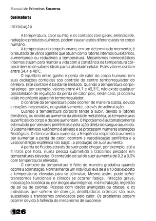 126
Manual de Primeiros Socorros
Queimaduras
Introdução
A temperatura, calor ou frio, e os contatos com gases, eletricidade,
radiação e produtos químicos, podem causar lesões diferenciadas no corpo
humano.
A temperatura do corpo humano, em um determinado momento, é
o resultado de vários agentes que atuam como fatores internos ou externos,
aumentando ou reduzindo a temperatura. Mecanismos homeostáticos
internos atuam para manter a vida com a constância da temperatura cor-
poral dentro de valores ideais para a atividade celular. Estes valores oscilam
entre 34,4 e 400
C.
O equilíbrio entre ganho e perda de calor do corpo humano tem
suas oscilações corrigidas sob controle do centro termorregulador do
cérebro. Este controle é bastante limitado. Quando a temperatura corpo-
ral atinge, por exemplo, valores entre 41,7 e 43,30
C, não existe qualquer
possibilidade de regulação da perda de calor pois, neste caso, já ocorreu
lesão no próprio aparelho termorregulador.
O controle da temperatura pode ocorrer de maneira súbita, devido
a reações inesperadas, ou gradativamente, através de aclimatação.
Quando a temperatura corporal tende a subir, devido a fatores
climáticos, ou devido ao aumento da atividade metabólica, as temperaturas
superficiais do corpo e da pele aumentam. O hipotálamo é automaticamente
estimulado por sensores periféricos e pela ação direta do sangue aquecido.
O Sistema Nervoso Autônomo é ativado e se processam inúmeras alterações
fisiológicas. O ritmo cardíaco aumenta; a freqüência respiratória aumenta
par aumentar a perda de calor; ocorrem a vasodilatação periférica e a
vasoconstrição esplênica (do baço); a produção de suor aumenta.
A perda de fluidos através do suor pode chegar, por exemplo, até a
4 litros por hora, numa pessoa submetida a trabalhos pesados em
temperaturas elevadas. O conteúdo de sal do suor aumenta de 0,2 a 0,5%
com temperaturas elevadas.
O controle da temperatura é feito de maneira gradativa quando
ocorre a aclimatação. Normalmente um indivíduo leva de 8 a 10 dias exposto
a temperaturas elevadas para se aclimatar, Mesmo assim, pode sofrer
transtornos funcionais e clínicos se ocorrer fadiga; infecção grave;
intoxicação alcoólica ou por drogas alucinógenas; má hidratação; ingestão
de sal ou de calorias. Pessoas com idades avançadas ou obesas, e os
indivíduos que sofrem de doenças debilitadoras crônicas são mais
suscetíveis a transtornos provocados pelo calor. Os problemas podem
ocorrer devido à falência do mecanismo de sudorese.
 