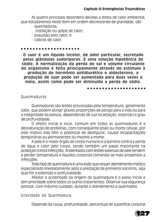 127
As quatro principais desordens devidas a stress de calor ambiental,
que estudaremos neste item em ordem decrescente de gravidade, são:
· queimaduras,
· insolação ou golpe de calor;
· exaustão pelo calor; e
· cãibras de calor.
O suor é um líquido incolor, de odor particular, secretado
pelas glândulas sudoríparas. É uma solução hipotônica de
sódio. A normalização da perda de sal e volume circulante
do organismo é feita principalmente através do estímulo à
produção de hormônio antidiurético e aldosterona, a
produção de suor pode ser aumentada para duas vezes e
meia, assim como pode ser diminuída a perda de sódio.
Queimaduras
Queimaduras são lesões provocadas pela temperatura, geralmente
calor, que podem atingir graves proporções de perigo para a vida ou para
a integridade da pessoa, dependendo de sua localização, extensão e grau
de profundidade.
O efeito inicial e local, comum em todas as queimaduras é a
desnaturação de proteínas, com conseqüente lesão ou morte celular, por
este motivo elas têm o potencial de desfigurar, causar incapacitações
temporárias ou permanentes ou mesmo a morte.
A pele é o maior órgão do corpo humano e a barreira contra a perda
de água e calor pelo corpo, tendo também um papel importante na
proteção contra infecções. Acidentados com lesões extensas de pele tendem
a perder temperatura e líquidos corporais tornando-se mais propensos a
infecções.
Todo tipo de queimadura é uma lesão que requer atendimento médico
especializado imediatamente após a prestação de primeiros socorros, seja
qual for a extensão e profundidade.
Afastar o acidentado da origem da queimadura é o passo inicial e
tem prioridade sobre todos os outros tratamentos. Observar sua segurança
pessoal, com máximo cuidado, durante o atendimento a queimados.
Gravidade da Queimadura
Depende da causa, profundidade, percentual de superfície corporal
○ ○ ○ ○ ○ ○ ○ ○ ○ ○ ○ ○ ○ ○ ○ ○ ○ ○ ○ ○
○ ○ ○ ○ ○ ○ ○ ○ ○ ○ ○ ○ ○ ○ ○ ○ ○ ○ ○ ○
Capítulo III Emergências Traumáticas
 