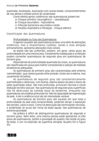 128
Manual de Primeiros Socorros
queimada, localização, associação com outras lesões, comprometimento
de vias aéreas e estado prévio do acidentado.
Como efeitos gerais (sistêmicos) das queimaduras podem ter:
a) Choque primário (neurogênico) - vasodilatação
b) Choque secundário - hipovolemia
c) Infecção bacteriana secundária a lesão
d) Paralisia respiratória e fibrilação - choque elétrico
Classificação das Queimaduras:
Profundidade ou Grau das Queimaduras
O agente causador das queimaduras produz uma série de alterações
sistêmicas, mas o revestimento cutâneo, sendo o mais atingido
primariamente, apresenta alterações mais visíveis.
As lesões não são uniformes, existem, em geral, vários graus de
profundidade em uma mesma área. O tratamento inadequado e a infecção
podem converter queimaduras de segundo grau em queimaduras de
terceiro grau.
Dependendo da profundidade queimada do corpo, as queimaduras
são classificadas em graus para melhor compreensão e adoção de medidas
terapêuticas adequadas.
As queimaduras de primeiro grau são caracterizadas pelo eritema
(vermelhidão), que clareia quando sofre pressão. Existe dor e edema, mas
usualmente há bolhas.
As queimaduras de segundo grau são caracteristicamente
avermelhadas e dolorosas, com bolhas, edema abaixo da pele e restos de
peles queimadas soltas. São mais profundas, provocam necrose e visível
dilatação do leito vascular. Nas queimaduras de segundo grau superficiais
não há destruição da camada basal da epiderme, enquanto nas
queimaduras secundárias profundas há. Não há capacidade de regeneração
da pele. A dor e ardência local são de intensidade variável.
As queimaduras de terceiro grau são aquelas em que toda a
profundidade da pele está comprometida, podendo atingir a exposição
dos tecidos, vasos e ossos. Como há destruição das terminações nervosas,
o acidentado só acusa dor inicial da lesão aguda. São queimaduras de
extrema gravidade.
Na prática é difícil de distinguirmos queimaduras de segundo e
terceiro graus. Além disto, uma mesma pessoa pode apresentar os três
graus de queimaduras, porém a gravidade do quadro não reside no grau
da lesão, e sim na extensão da superfície atingida (Quadro XVI e Figura
35).
 