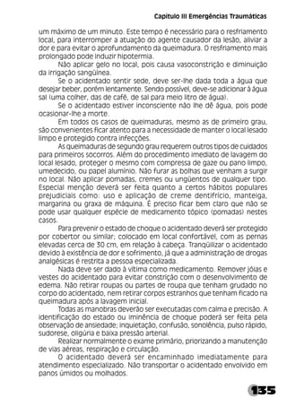 135
um máximo de um minuto. Este tempo é necessário para o resfriamento
local, para interromper a atuação do agente causador da lesão, aliviar a
dor e para evitar o aprofundamento da queimadura. O resfriamento mais
prolongado pode induzir hipotermia.
Não aplicar gelo no local, pois causa vasoconstrição e diminuição
da irrigação sangüínea.
Se o acidentado sentir sede, deve ser-lhe dada toda a água que
desejar beber, porém lentamente. Sendo possível, deve-se adicionar à água
sal (uma colher, das de café, de sal para meio litro de água).
Se o acidentado estiver inconsciente não lhe dê água, pois pode
ocasionar-lhe a morte.
Em todos os casos de queimaduras, mesmo as de primeiro grau,
são convenientes ficar atento para a necessidade de manter o local lesado
limpo e protegido contra infecções.
As queimaduras de segundo grau requerem outros tipos de cuidados
para primeiros socorros. Além do procedimento imediato de lavagem do
local lesado, proteger o mesmo com compressa de gaze ou pano limpo,
umedecido, ou papel alumínio. Não furar as bolhas que venham a surgir
no local. Não aplicar pomadas, cremes ou ungüentos de qualquer tipo.
Especial menção deverá ser feita quanto a certos hábitos populares
prejudiciais como: uso e aplicação de creme dentifrício, manteiga,
margarina ou graxa de máquina. É preciso ficar bem claro que não se
pode usar qualquer espécie de medicamento tópico (pomadas) nestes
casos.
Para prevenir o estado de choque o acidentado deverá ser protegido
por cobertor ou similar; colocado em local confortável, com as pernas
elevadas cerca de 30 cm, em relação à cabeça. Tranqüilizar o acidentado
devido à existência de dor e sofrimento, já que a administração de drogas
analgésicas é restrita a pessoa especializada.
Nada deve ser dado à vítima como medicamento. Remover jóias e
vestes do acidentado para evitar constrição com o desenvolvimento de
edema. Não retirar roupas ou partes de roupa que tenham grudado no
corpo do acidentado, nem retirar corpos estranhos que tenham ficado na
queimadura após a lavagem inicial.
Todas as manobras deverão ser executadas com calma e precisão. A
identificação do estado ou iminência de choque poderá ser feita pela
observação de ansiedade; inquietação, confusão, sonolência, pulso rápido,
sudorese, oligúria e baixa pressão arterial.
Realizar normalmente o exame primário, priorizando a manutenção
de vias aéreas, respiração e circulação.
O acidentado deverá ser encaminhado imediatamente para
atendimento especializado. Não transportar o acidentado envolvido em
panos úmidos ou molhados.
Capítulo III Emergências Traumáticas
 