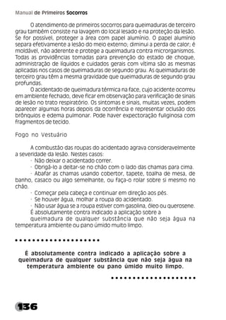 136
Manual de Primeiros Socorros
O atendimento de primeiros socorros para queimaduras de terceiro
grau também consiste na lavagem do local lesado e na proteção da lesão.
Se for possível, proteger a área com papel alumínio. O papel alumínio
separa efetivamente a lesão do meio externo; diminui a perda de calor; é
moldável, não aderente e protege a queimadura contra microrganismos.
Todas as providências tomadas para prevenção do estado de choque,
administração de líquidos e cuidados gerais com vítima são as mesmas
aplicadas nos casos de queimaduras de segundo grau. As queimaduras de
terceiro grau têm a mesma gravidade que queimaduras de segundo grau
profundas.
O acidentado de queimadura térmica na face, cujo acidente ocorreu
em ambiente fechado, deve ficar em observação para verificação de sinais
de lesão no trato respiratório. Os sintomas e sinais, muitas vezes, podem
aparecer algumas horas depois da ocorrência e representar oclusão dos
brônquios e edema pulmonar. Pode haver expectoração fuliginosa com
fragmentos de tecido.
Fogo no Vestuário
A combustão das roupas do acidentado agrava consideravelmente
a severidade da lesão. Nestes casos:
· Não deixar o acidentado correr.
· Obrigá-lo a deitar-se no chão com o lado das chamas para cima.
· Abafar as chamas usando cobertor, tapete, toalha de mesa, de
banho, casaco ou algo semelhante, ou faça-o rolar sobre si mesmo no
chão.
· Começar pela cabeça e continuar em direção aos pés.
· Se houver água, molhar a roupa do acidentado.
· Não usar água se a roupa estiver com gasolina, óleo ou querosene.
É absolutamente contra indicado a aplicação sobre a
queimadura de qualquer substância que não seja água na
temperatura ambiente ou pano úmido muito limpo.
É absolutamente contra indicado a aplicação sobre a
queimadura de qualquer substância que não seja água na
temperatura ambiente ou pano úmido muito limpo.
○ ○ ○ ○ ○ ○ ○ ○ ○ ○ ○ ○ ○ ○ ○ ○ ○ ○ ○ ○
○ ○ ○ ○ ○ ○ ○ ○ ○ ○ ○ ○ ○ ○ ○ ○ ○ ○ ○ ○
 