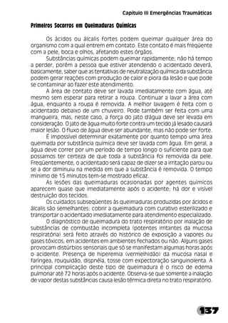 137
Primeiros Socorros em Queimaduras Químicas
Os ácidos ou álcalis fortes podem queimar qualquer área do
organismo com a qual entrem em contato. Este contato é mais freqüente
com a pele, boca e olhos, afetando estes órgãos.
Substâncias químicas podem queimar rapidamente; não há tempo
a perder, porém a pessoa que estiver atendendo o acidentado deverá,
basicamente, saber que as tentativas de neutralização química da substância
podem gerar reações com produção de calor e piora da lesão e que pode
se contaminar ao fazer este atendimento.
A área de contato deve ser lavada imediatamente com água, até
mesmo sem esperar para retirar a roupa. Continuar a lavar a área com
água, enquanto a roupa é removida. A melhor lavagem é feita com o
acidentado debaixo de um chuveiro. Pode também ser feita com uma
mangueira, mas, neste caso, a força do jato d'água deve ser levada em
consideração. O jato de água muito forte contra um tecido já lesado causará
maior lesão. O fluxo de água deve ser abundante, mas não pode ser forte.
É impossível determinar exatamente por quanto tempo uma área
queimada por substância química deve ser lavada com água. Em geral, a
água deve correr por um período de tempo longo o suficiente para que
possamos ter certeza de que toda a substância foi removida da pele.
Freqüentemente, o acidentado será capaz de dizer se a irritação parou ou
se a dor diminuiu na medida em que a substância é removida. O tempo
mínimo de 15 minutos tem-se mostrado eficaz.
As lesões das queimaduras ocasionadas por agentes químicos
aparecem quase que imediatamente após o acidente; há dor e visível
destruição dos tecidos.
Os cuidados subseqüentes às queimaduras produzidas por ácidos e
álcalis são semelhantes: cobrir a queimadura com curativo esterilizado e
transportar o acidentado imediatamente para atendimento especializado.
O diagnóstico de queimadura do trato respiratório por inalação de
substâncias de combustão incompleta (potentes irritantes da mucosa
respiratória) será feito através do histórico de exposição a vapores ou
gases tóxicos, em acidentes em ambientes fechados ou não. Alguns gases
provocam distúrbios sensoriais que só se manifestam algumas horas após
o acidente. Presença de hiperemia (vermelhidão) da mucosa nasal e
faríngea, rouquidão, dispnéia, tosse com expectoração sanguinolenta. A
principal complicação deste tipo de queimadura é o risco de edema
pulmonar até 72 horas após o acidente. Observa-se que somente a inalação
de vapor destas substâncias causa lesão térmica direta no trato respiratório.
Capítulo III Emergências Traumáticas
 
