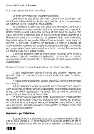 138
Manual de Primeiros Socorros
Cuidados especiais com os olhos
Os olhos devem receber tratamento especial.
Queimaduras dos olhos são mais comuns em acidentes com
substâncias irritantes (ácidos, álcalis), água quente, vapor, cinzas quentes,
pó explosivo, metal fundido ou chama direta.
As queimaduras químicas dos olhos são emergência prioritária,
podendo haver lesão permanente resultante de uma pequena exposição
destes tecidos a uma substância química. O olho deve ser lavado com
água, conforme o prescrito para as outras áreas do corpo, usando-se o
fluxo contínuo de uma torneira, ou, de preferência do próprio chuveiro
lava-olhos existente em muitos laboratórios. A lavagem deve durar no
mínimo 15 minutos. Podemos ser obrigados a manter a cabeça do
acidentado sob a torneira e as pálpebras abertas durante este tratamento,
porque geralmente o acidentado será incapaz de cooperar. Provavelmente
ela sentirá muita dor e estará agitada.
O cuidado posterior para as queimaduras oculares deve incluir o
fechamento delicado do olho com a pálpebra, colocação de um curativo
macio e transporte do paciente, o mais rápido possível, para assistência
especializada.
Primeiros Socorros em Queimadura por Sódio Metálico
O sódio metálico tem grande afinidade pelo oxigênio, fazendo com
que ele reaja com o ar, na temperatura ambiente, formando óxidos ou
hidróxidos.
A reação do sódio pode ter caráter explosivo, se entrar em contato
com a água.
A queimadura por sódio exige pronta intervenção nos 2 a 3 minutos
após o acidente. Se atingir 20% de área corporal, é considerada queimadura
grave, com difícil recuperação. Se atingir 50% de área, é considerada
gravíssima, geralmente levando à morte.
Ao atender uma pessoa vítima deste tipo de acidente, retirar os restos
de sódio empregando pinças ou espátulas (de madeira ou plástico)
completamente secas. A seguir, impregnar as regiões com substância oleosa
(vaselina líquida) a fim de eliminar os últimos restos de sódio e limpar com
água corrente abundante.
Queimaduras por Eletricidade
Estas queimaduras são produzidas pelo contato com eletricidade de
alta ou baixa voltagem. Os principais danos à saúde do acidentado são os
provocados pelo choque elétrico. Os danos resultam dos efeitos diretos
 