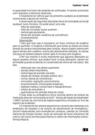13
e capacidade funcional não poderão ser verificados. O mesmo ocorrendo
com respostas a estímulos dolorosos.
É importante ter ciência que nos primeiros cuidados ao acidentado
inconsciente a deverá ser mínima.
A observação das seguintes alterações deve ter prioridade acima de
qualquer outra iniciativa. Ela pode salvar uma vida:
· Falta de respiração;
· Falta de circulação (pulso ausente);
· Hemorragia abundante;
· Perda dos sentidos (ausência de consciência);
· Envenenamento.
Observações:
1.Para que haja vida é necessário um fluxo contínuo de oxigênio
para os pulmões. O oxigênio é distribuído para todas as células do corpo
através do sangue impulsionado pelo coração. Alguns órgãos sobrevivem
algum tempo sem oxigênio, outros são severamente afetados. As células
nervosas do cérebro podem morrer após 3 minutos sem oxigênio.
2.Por isso mesmo é muito importante que algumas alterações ou
alguns quadros clínicos, que podem levar a essas alterações, devem ter
prioridade quando se aborda um acidentado de vítima de mal súbito. São
elas:
­ obstrução das vias aéreas superiores;
­ parada cárdio-respiratória;
­ hemorragia de grandes volumes;
­ estado de choque (pressão arterial, etc);
­ comas (perda da consciência);
­ convulsões (agitações psicomotoras);
­ envenenamento (intoxicações exógenas);
­ diabetes mellitus (comas hiper e hipoglicêmicos);
­ infarto do miocárdio; e
­ queimaduras em grandes áreas do corpo.
3.Toda lesão ou emergência clínica ocorrida dentro do âmbito da
Instituição deve ser comunicada ao NUST - Núcleo de Saúde do trabalhador
/ DIREH, através de uma ficha de registro específica e anotada no "livro de
registro de acidentes".
4.É importante ter sempre disponível os números dos telefones e os
endereços de hospitais e de centros de atendimento de emergência;;
socorro especializado para emergências cardíacas; plantão da Comissão
Nacional de Energia Nuclear; locais de aplicação de soros antiveneno de
cobra e de outros animais peçonhentos e centro de informações tóxico-
farmacológicas.
Capítulo I Geral
 