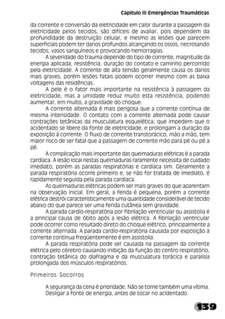139
da corrente e conversão da eletricidade em calor durante a passagem da
eletricidade pelos tecidos, são difíceis de avaliar, pois dependem da
profundidade da destruição celular, e mesmo as lesões que parecem
superficiais podem ter danos profundos alcançando os ossos, necrosando
tecidos, vasos sanguíneos e provocando hemorragias.
A severidade do trauma depende do tipo de corrente, magnitude da
energia aplicada, resistência, duração do contato e caminho percorrido
pela eletricidade. A corrente de alta tensão geralmente causa os danos
mais graves, porém lesões fatais podem ocorrer mesmo com as baixa
voltagens das residências.
A pele é o fator mais importante na resistência à passagem da
eletricidade, mas a umidade reduz muito esta resistência, podendo
aumentar, em muito, a gravidade do choque.
A corrente alternada é mais perigosa que a corrente contínua de
mesma intensidade. O contato com a corrente alternada pode causar
contrações tetânicas da musculatura esquelética, que impedem que o
acidentado se libere da fonte de eletricidade, e prolongam a duração da
exposição à corrente. O fluxo de corrente transtorácico, mão a mão, tem
maior risco de ser fatal que a passagem de corrente mão para pé ou pé a
pé.
A complicação mais importante das queimaduras elétricas é a parada
cardíaca. A lesão local nestas queimaduras raramente necessita de cuidado
imediato, porém as paradas respiratórias e cardíaca sim. Geralmente a
parada respiratória ocorre primeiro e, se não for tratada de imediato, é
rapidamente seguida pela parada cardíaca.
As queimaduras elétricas podem ser mais graves do que aparentam
na observação inicial. Em geral, a ferida é pequena, porém a corrente
elétrica destrói caracteristicamente uma quantidade considerável de tecido
abaixo do que parece ser uma ferida cutânea sem gravidade.
A parada cardío-respiratória por fibrilação ventricular ou assistolia é
a principal causa de óbito após a lesão elétrica. A fibrilação ventricular
pode ocorrer como resultado direto do choque elétrico, principalmente a
corrente alternada. A parada cardío-respiratória causada por exposição à
corrente contínua freqüentemente é em assistolia.
A parada respiratória pode ser causada na passagem da corrente
elétrica pelo cérebro causando inibição da função do centro respiratório,
contração tetânica do diafragma e da musculatura torácica e paralisia
prolongada dos músculos respiratórios.
Primeiros Socorros
A segurança da cena é prioridade. Não se torne também uma vítima.
Desligar a fonte de energia, antes de tocar no acidentado.
Capítulo III Emergências Traumáticas
 