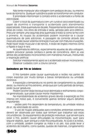140
Manual de Primeiros Socorros
Não tente manipular alta voltagem com pedaços de pau, ou mesmo
luvas de borracha. Qualquer substância pode se transformar em condutor.
É prioridade interromper o contato entre o acidentado e a fonte de
eletricidade.
Cobrir o local da queimadura com um curativo seco esterilizado ou
papel de alumínio e transporte o acidentado para atendimento
especializado. Estas queimaduras da pele, freqüentemente existem em duas
áreas do corpo, nos sítios de entrada e saída, geradas pelo arco elétrico.
Procurar sempre uma segunda área queimada e tratá-la como se fez com
a primeira. As roupas do acidentado podem incendiar-se e causar
queimaduras de pele adicionais. A passagem da corrente através dos
músculos pode causar violenta contração muscular com fraturas e luxações.
Pode haver lesão muscular e de nervos. A lesão de órgãos internos como
o fígado e baço é rara.
As queimaduras elétricas, especialmente aquelas de alta voltagem,
podem provocar parada cardíaca e perda de consciência. Abrir as vias
aéreas dos acidentados inconscientes com manobras manuais, instituindo
a respiração artificial.
Solicitar imediatamente apoio se o acidentado estiver inconsciente.
Observar cuidados com a coluna cervical.
Queimaduras por Frio ou Geladuras
O frio também pode causar queimaduras e lesões nas partes do
corpo expostas por muito tempo a baixas temperaturas ou umidade
excessiva.
A exposição a temperaturas no ponto de congelamento ou abaixo
deste, ou mesmo ao frio extremo, ainda que por curto período de tempo,
pode causar geladuras.
Podem ocorrer lesão tecidual local delimitada e resfriamento corpo-
ral generalizado, que pode causar morte (hipotermia).
Na improbabilidade de acidentes graves devido à exposição ao frio
intenso em nosso país, é conveniente apenas lembrar alguns detalhes
importantes:
· Lesões pelo frio dependem da temperatura, da umidade relativa
do ar, da velocidade do vento.
· O uso de roupas adequadas para condições ambientais extremas
deverá ser observado por todos que tenham que trabalhar sob estas
circunstâncias. Os equipamentos de proteção individual, que servem para
isolar o frio, podem causar dificuldades na movimentação, quer para
segurar objetos, quer porque a visão fica prejudicada. As luvas e as botas,
com a umidade, podem congelar as mãos e os pés. Isso pode levar a
acidentes de trabalho, como quedas, quedas de materiais, congelamento
 