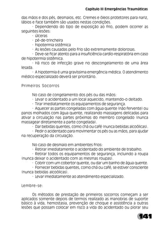 141
das mãos e dos pés, desmaios, etc. Cremes e óleos protetores para nariz,
lábios e face também são usados nestas condições.
· Dependendo do tipo de exposição ao frio, podem ocorrer as
seguintes lesões:
· úlceras
· pé-de-trincheira
· hipotermia sistêmica
· As lesões causadas pelo frio são extremamente dolorosas.
· Deve-se ficar atento para a insuficiência cardío-respiratória em caso
de hipotermia sistêmica.
· Há risco de infecção grave no descongelamento de uma área
lesada.
· A hipotermia é uma gravíssima emergência médica. O atendimento
médico especializado deverá ser prioritário.
Primeiros Socorros
No caso de congelamento dos pés ou das mãos:
· Levar o acidentado a um local aquecido, mantendo-o deitado.
· Tirar imediatamente os equipamentos de segurança.
· Aquecer as partes congeladas com água quente (não fervente) ou
panos molhados com água quente, realizando massagens delicadas para
ativar a circulação nas partes próximas do membro congelado (nunca
massagear diretamente a parte congelada).
· Dar bebidas quentes, como chá ou café (nunca bebidas alcoólicas).
· Pedir o acidentado para movimentar os pés ou as mãos, para ajudar
na recuperação da circulação.
No caso de desmaio em ambientes frios:
· Retirar imediatamente o acidentado do ambiente de trabalho.
· Retirar todos os equipamentos de segurança, incluindo a roupa
(nunca deixar o acidentado com as mesmas roupas).
· Cobrir com um cobertor quente, ou dar um banho de água quente.
· Fornecer bebidas quentes, como chá ou café, se estiver consciente
(nunca bebidas alcoólicas).
· Levar imediatamente ao atendimento especializado.
Lembre-se:
Os métodos de prestação de primeiros socorros começam a ser
aplicados somente depois de termos realizado as manobras de suporte
básico à vida, hemostasia, prevenção de choque e assistência a outras
lesões que possam colocar em risco a vida do acidentado ou piorar seu
Capítulo III Emergências Traumáticas
 