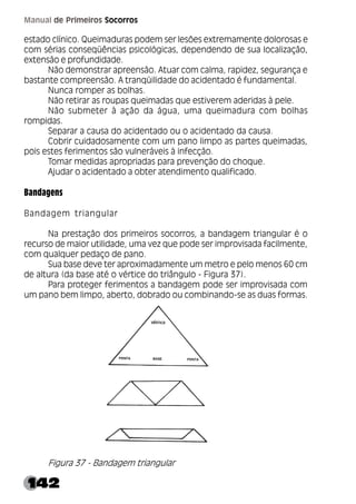 142
Manual de Primeiros Socorros
estado clínico. Queimaduras podem ser lesões extremamente dolorosas e
com sérias conseqüências psicológicas, dependendo de sua localização,
extensão e profundidade.
Não demonstrar apreensão. Atuar com calma, rapidez, segurança e
bastante compreensão. A tranqüilidade do acidentado é fundamental.
Nunca romper as bolhas.
Não retirar as roupas queimadas que estiverem aderidas à pele.
Não submeter à ação da água, uma queimadura com bolhas
rompidas.
Separar a causa do acidentado ou o acidentado da causa.
Cobrir cuidadosamente com um pano limpo as partes queimadas,
pois estes ferimentos são vulneráveis à infecção.
Tomar medidas apropriadas para prevenção do choque.
Ajudar o acidentado a obter atendimento qualificado.
Bandagens
Bandagem triangular
Na prestação dos primeiros socorros, a bandagem triangular é o
recurso de maior utilidade, uma vez que pode ser improvisada facilmente,
com qualquer pedaço de pano.
Sua base deve ter aproximadamente um metro e pelo menos 60 cm
de altura (da base até o vértice do triângulo - Figura 37).
Para proteger ferimentos a bandagem pode ser improvisada com
um pano bem limpo, aberto, dobrado ou combinando-se as duas formas.
Figura 37 - Bandagem triangular
 