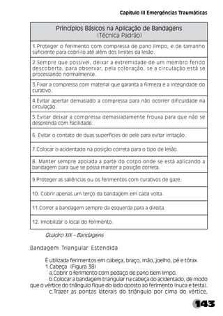 143
Quadro XIX - Bandagens
Bandagem Triangular Estendida
É utilizada ferimentos em cabeça, braço, mão, joelho, pé e tórax.
1.Cabeça (Figura 38)
a.Cobrir o ferimento com pedaço de pano bem limpo.
b.Colocar a bandagem triangular na cabeça do acidentado, de modo
que o vértice do triângulo fique do lado oposto ao ferimento (nuca e testa).
c.Trazer as pontas laterais do triângulo por cima do vértice,
s
n
e
g
a
d
n
a
B
e
d
o
ã
ç
a
c
i
l
p
A
a
n
s
o
c
i
s
á
B
s
o
i
p
í
c
n
i
r
P s
n
e
g
a
d
n
a
B
e
d
o
ã
ç
a
c
i
l
p
A
a
n
s
o
c
i
s
á
B
s
o
i
p
í
c
n
i
r
P s
n
e
g
a
d
n
a
B
e
d
o
ã
ç
a
c
i
l
p
A
a
n
s
o
c
i
s
á
B
s
o
i
p
í
c
n
i
r
P s
n
e
g
a
d
n
a
B
e
d
o
ã
ç
a
c
i
l
p
A
a
n
s
o
c
i
s
á
B
s
o
i
p
í
c
n
i
r
P s
n
e
g
a
d
n
a
B
e
d
o
ã
ç
a
c
i
l
p
A
a
n
s
o
c
i
s
á
B
s
o
i
p
í
c
n
i
r
P
)
o
ã
r
d
a
P
a
c
i
n
c
é
T
(
o
h
n
a
m
a
t
e
d
e
,
o
p
m
i
l
o
n
a
p
e
d
a
s
s
e
r
p
m
o
c
m
o
c
o
t
n
e
m
i
r
e
f
o
r
e
g
e
t
o
r
P
.
1
.
o
ã
s
e
l
a
d
s
e
t
i
m
i
l
s
o
d
m
é
l
a
é
t
a
o
l
-
í
r
b
o
c
a
r
a
p
e
t
n
e
i
c
i
f
u
s
o
d
i
r
e
f
o
r
b
m
e
m
m
u
e
d
e
d
a
d
i
m
e
r
t
x
e
a
r
a
x
i
e
d
,
l
e
v
í
s
s
o
p
e
u
q
e
r
p
m
e
S
.
2
e
s
á
t
s
e
o
ã
ç
a
l
u
c
r
i
c
a
e
s
,
o
ã
ç
a
r
o
l
o
c
a
l
e
p
,
r
a
v
r
e
s
b
o
a
r
a
p
,
a
t
r
e
b
o
c
s
e
d
.
e
t
n
e
m
l
a
m
r
o
n
o
d
n
a
s
s
e
c
o
r
p
o
d
e
d
a
d
i
r
g
e
t
n
i
a
e
a
z
e
m
r
i
f
a
a
t
n
a
r
a
g
e
u
q
l
a
i
r
e
t
a
m
m
o
c
a
s
s
e
r
p
m
o
c
a
r
a
x
i
F
.
3
.
o
v
i
t
a
r
u
c
a
n
e
d
a
d
l
u
c
i
f
i
d
r
e
r
r
o
c
o
o
ã
n
a
r
a
p
a
s
s
e
r
p
m
o
c
a
o
d
a
i
s
a
m
e
d
r
a
t
r
e
p
a
r
a
t
i
v
E
.
4
.
o
ã
ç
a
l
u
c
r
i
c
e
s
o
ã
n
e
u
q
a
r
a
p
a
x
u
o
r
f
e
t
n
e
m
a
d
a
i
s
a
m
e
d
a
s
s
e
r
p
m
o
c
a
r
a
x
i
e
d
r
a
t
i
v
E
.
5
.
e
d
a
d
i
l
i
c
a
f
m
o
c
a
d
n
e
r
p
s
e
d
.
o
ã
ç
a
t
i
r
r
i
r
a
t
i
v
e
a
r
a
p
e
l
e
p
e
d
s
e
i
c
í
f
r
e
p
u
s
s
a
u
d
e
d
o
t
a
t
n
o
c
o
r
a
t
i
v
E
.
6
.
o
ã
s
e
l
e
d
o
p
i
t
o
a
r
a
p
a
t
e
r
r
o
c
o
ã
ç
i
s
o
p
a
n
o
d
a
t
n
e
d
i
c
a
o
r
a
c
o
l
o
C
.
7
a
o
d
n
a
c
i
l
p
a
á
t
s
e
e
s
e
d
n
o
o
p
r
o
c
o
d
e
t
r
a
p
a
a
d
a
i
o
p
a
e
r
p
m
e
s
r
e
t
n
a
M
.
8
.
a
t
e
r
r
o
c
o
ã
ç
i
s
o
p
a
r
e
t
n
a
m
a
s
s
o
p
e
s
e
u
q
a
r
a
p
m
e
g
a
d
n
a
b
.
e
z
a
g
e
d
s
o
v
i
t
a
r
u
c
m
o
c
s
o
t
n
e
m
i
r
e
f
s
o
u
o
s
a
i
c
n
ê
i
l
a
s
s
a
r
e
g
e
t
o
r
P
.
9
.
a
t
l
o
v
a
d
a
c
m
e
m
e
g
a
d
n
a
b
a
d
o
ç
r
e
t
m
u
s
a
n
e
p
a
r
i
r
b
o
C
.
0
1
.
a
t
i
e
r
i
d
a
a
r
a
p
a
d
r
e
u
q
s
e
a
d
e
r
p
m
e
s
m
e
g
a
d
n
a
b
a
r
e
r
r
o
C
.
1
1
.
o
t
n
e
m
i
r
e
f
o
d
l
a
c
o
l
o
r
a
z
i
l
i
b
o
m
I
.
2
1
Capítulo III Emergências Traumáticas
 