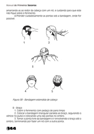 144
Manual de Primeiros Socorros
amarrando-as ao redor da cabeça com um nó, e cuidando para que este
não fique sobre o ferimento.
d.Prender cuidadosamente as pontas sob a bandagem, onde for
possível.
Figura 38 - Bandagem estendida de cabeça
B - Braço
1. Cobrir o ferimento com pedaço de pano limpo
2. Colocar a bandagem triangular paralela ao braço, segurando o
vértice no pulso e colocando uma das pontas no ombro.
3. Tomar a ponta livre da bandagem e ir envolvendo o braço até o
ombro, terminando por fazer um nó com a outra ponta.
 