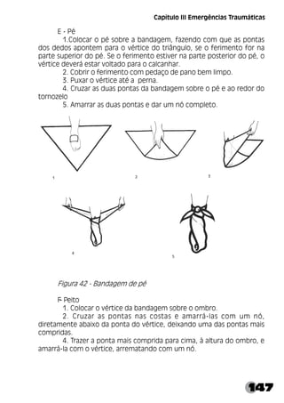 147
Capítulo III Emergências Traumáticas
E - Pé
1.Colocar o pé sobre a bandagem, fazendo com que as pontas
dos dedos apontem para o vértice do triângulo, se o ferimento for na
parte superior do pé. Se o ferimento estiver na parte posterior do pé, o
vértice deverá estar voltado para o calcanhar.
2. Cobrir o ferimento com pedaço de pano bem limpo.
3. Puxar o vértice até a perna.
4. Cruzar as duas pontas da bandagem sobre o pé e ao redor do
tornozelo
5. Amarrar as duas pontas e dar um nó completo.
Figura 42 - Bandagem de pé
F
- Peito
1. Colocar o vértice da bandagem sobre o ombro.
2. Cruzar as pontas nas costas e amarrá-las com um nó,
diretamente abaixo da ponta do vértice, deixando uma das pontas mais
compridas.
4. Trazer a ponta mais comprida para cima, à altura do ombro, e
amarrá-la com o vértice, arrematando com um nó.
 
