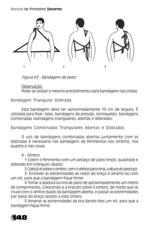 148
Manual de Primeiros Socorros
Figura 43 - Bandagem de peito
Observação:
Pode-se utilizar o mesmo procedimento para bandagem nas costas.
Bandagem Triangular Dobrada
Esta bandagem deve ter aproximadamente 10 cm de largura. É
utilizada para fixar: talas, bandagens de pressão, torniquetes, bandagens
combinadas (bandagens triangulares, abertas e dobradas).
Bandagens Combinadas Triangulares Abertas e Dobradas
O uso de bandagens combinadas abertas juntamente com as
dobradas é necessário nas bandagens de ferimentos nos ombros, nos
quadris e nas coxas.
A - Ombro
1.Cobrir o ferimento com um pedaço de pano limpo, quadrado e
dobrado em triângulo (duplo).
2.Colocá-losobreoombro,comovérticeparacima,aalturadopescoço.
3. Envolver as extremidades ao redor do braço e amarrá-las com
um nó, para que a bandagem fique firme.
4.Tomar a atadura ou tira de pano de aproximadamente um metro
de comprimento, colocando-a a tiracolo sobre o ombro, de modo que se
cruze com o vértice duplo da bandagem aberta, e passar as extremidades
por baixo do braço oposto a este ombro.
5.Amarrar as extremidades da tira dando-lhes um nó, para que a
bandagem fique firme.
 