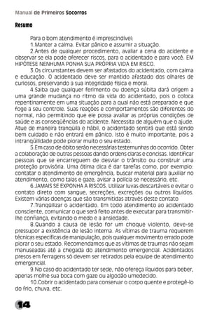 14
Manual de Primeiros Socorros
Resumo
Para o bom atendimento é imprescindível:
1.Manter a calma. Evitar pânico e assumir a situação.
2.Antes de qualquer procedimento, avaliar a cena do acidente e
observar se ela pode oferecer riscos, para o acidentado e para você. EM
HIPÓTESE NENHUMA PONHA SUA PRÓPRIA VIDA EM RISCO.
3.Os circunstantes devem ser afastados do acidentado, com calma
e educação. O acidentado deve ser mantido afastado dos olhares de
curiosos, preservando a sua integridade física e moral.
4.Saiba que qualquer ferimento ou doença súbita dará origem a
uma grande mudança no ritmo da vida do acidentado, pois o coloca
repentinamente em uma situação para a qual não está preparado e que
foge a seu controle. Suas reações e comportamentos são diferentes do
normal, não permitindo que ele possa avaliar as próprias condições de
saúde e as conseqüências do acidente. Necessita de alguém que o ajude.
Atue de maneira tranqüila e hábil, o acidentado sentirá que está sendo
bem cuidado e não entrará em pânico. Isto é muito importante, pois a
intranqüilidade pode piorar muito o seu estado.
5.Em caso de óbito serão necessárias testemunhas do ocorrido. Obter
a colaboração de outras pessoas dando ordens claras e concisas. Identificar
pessoas que se encarreguem de desviar o trânsito ou construir uma
proteção provisória. Uma ótima dica é dar tarefas como, por exemplo:
contatar o atendimento de emergência, buscar material para auxiliar no
atendimento, como talas e gaze, avisar a polícia se necessário, etc.
6.JAMAIS SE EXPONHA A RISCOS. Utilizar luvas descartáveis e evitar o
contato direto com sangue, secreções, excreções ou outros líquidos.
Existem várias doenças que são transmitidas através deste contato
7.Tranqüilizar o acidentado. Em todo atendimento ao acidentado
consciente, comunicar o que será feito antes de executar para transmitir-
lhe confiança, evitando o medo e a ansiedade.
8.Quando a causa de lesão for um choque violento, deve-se
pressupor a existência de lesão interna. As vítimas de trauma requerem
técnicas específicas de manipulação, pois qualquer movimento errado pode
piorar o seu estado. Recomendamos que as vítimas de traumas não sejam
manuseadas até a chegada do atendimento emergencial. Acidentados
presos em ferragens só devem ser retirados pela equipe de atendimento
emergencial.
9.No caso do acidentado ter sede, não ofereça líquidos para beber,
apenas molhe sua boca com gaze ou algodão umedecido.
10.Cobrir o acidentado para conservar o corpo quente e protegê-lo
do frio, chuva, etc.
 