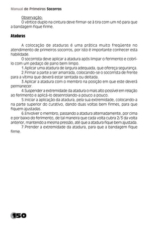 150
Manual de Primeiros Socorros
Observação:
O vértice duplo na cintura deve firmar-se à tira com um nó para que
a bandagem fique firme.
Ataduras
A colocação de ataduras é uma prática muito freqüente no
atendimento de primeiros socorros, por isto é importante conhecer esta
habilidade.
O socorrista deve aplicar a atadura após limpar o ferimento e cobrí-
lo com um pedaço de pano bem limpo.
1.Aplicar uma atadura de largura adequada, que ofereça segurança.
2.Firmar a parte a ser amarrada, colocando-se o socorrista de frente
para a vítima que deverá estar sentada ou deitada.
3.Aplicar a atadura com o membro na posição em que este deverá
permanecer.
4.Suspender a extremidade da atadura o mais alto possível em relação
ao ferimento e aplicá-lo desenrolando-a pouco a pouco.
5.Iniciar a aplicação da atadura, pela sua extremidade, colocando-a
na parte superior do curativo, dando duas voltas bem firmes, para que
fiquem ajustadas.
6.Envolver o membro, passando a atadura alternadamente, por cima
e por baixo do ferimento, de tal maneira que cada volta cubra 2/3 da volta
anterior, mantendo a mesma pressão, até que a atadura fique bem ajustada.
7.Prender a extremidade da atadura, para que a bandagem fique
firme.
 