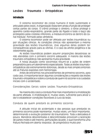 151
Lesões Traumato - Ortopédicas
Introdução
O sistema locomotor do corpo humano é todo sustentado e
articulado pelos ossos. A organização óssea tem ainda a função de proteger
certas partes do corpo. O crânio protege o cérebro; o tórax protege o
aparelho cardio-respiratório; grande parte do fígado e todo o baço são
protegidos pelas costelas inferiores; a medula encontra-se dentro do ca-
nal medular, formado pelas vértebras.
O sistema locomotor pode ser afetado por lesões traumáticas ou
por situações clínicas. As condições clínicas não apresentam a mesma
gravidade das lesões traumáticas, mas algumas delas podem ter
conseqüências graves para as vítimas. É o caso da artrite piogênica e da
osteomielite aguda.
As lesões traumáticas podem assumir proporções desastrosas se
não atendidas com o primeiro socorro adequado. A maioria das lesões
traumato-ortopédicas não apresenta muita gravidade.
A nossa atuação como socorristas resumi-se a ações de ordem
preparatória para um atendimento especializado. Todas as lesões traumato-
ortopédicas são extremamente dolorosas, desde as mais simples entorses
até as fraturas expostas com hemorragia.
Antes de entrarmos nos procedimentos de primeiros socorros, para
cada caso, é importante tecer algumas considerações a respeito das lesões
traumato-ortopédicas e sobre a conduta de quem irá socorrer e os cuidados
iniciais com o acidentado.
Considerações Gerais sobre Lesões Traumato-Ortopédicas
Na maioria dos casos a conduta final mais importante é a imobilização
da parte afetada. A imobilização é, muitas vezes, suficiente para aliviar a
dor e estabelecer condições favoráveis à cura da lesão.
Conduta de quem prestará os primeiros socorros
A atitude inicial do acidentado e das pessoas que prestarão os
primeiros socorros pode representar, muitas vezes, um fator importante,
determinando a evolução posterior do traumatismo. Toda a delicadeza é
pouca. Manobras desorientadas e descontroladas provocam a laceração
de partes moles e até mesmo, perfurações da pele, o que transforma uma
fratura fechada em aberta (exposta), de prognóstico muito pior.
Capítulo III Emergências Traumáticas
 