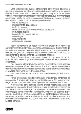 152
Manual de Primeiros Socorros
Umo acidentado de queda, por exemplo, sofre fratura da perna. O
traumatismo produz simples descontinuidade do esqueleto, sem maiores
conseqüências para o eixo do membro atingido, nem para as partes moles
vizinhas. O deslocamento inadequado do acidentado; sua movimentação
precipitada; a falta de uma avaliação correta do caso; e outras atitudes
descuidadas podem provocar lesões graves do tipo:
· Desvio da fratura
· Deslocamento do periósteo
· Lesão do músculo
· Penetração do osso através do foco de fratura
· Perfuração da pele
· Laceração de vaso sanguíneo
· Hemorragia
· Fratura exposta
· Alto risco de infecção
Todo acidentado de lesão traumato-ortopédica necessita
obrigatoriamente de atendimento médico especializado. O sofrimento do
acidentado e sua cura dependem basicamente, da proteção correta do
membro atingido, do transporte adequado do acidentado (a ser descrito
mais à frente) e do atendimento especializado imediato.
Outros fatores importantes que devem ser permanentemente
lembrados são o estado geral e as condições das vias aéreas superiores do
acidentado.
Nos casos de alteração da consciência o acidentado tende a aspirar
secreções, sangue e vômito. Precisamos ficar atentos para a necessidade
de limpar rapidamente a boca do acidentado, apoiar a cabeça lateralizada
e, às vezes, fazer uma suave tração da língua.
Nos casos de fratura exposta, pode ocorrer hemorragia. Será preciso
contê-la.
Para a profilaxia do estado de choque é importante a contenção da
hemorragia. O acidentado deve ser protegida contra frio, coberta com
peças de roupa, mobilizada o menos possível e mantida em decúbito.
A proteção da parte atingida assume grande importância. Antes de
considerar o transporte do acidentado, a região atingida deve sempre ser
imobilizada com a utilização de qualquer material disponível para
improvisação como almofadas, travesseiros, ou peças de papelão, papel
grosso, madeira; as articulações podem ser protegidas por almofadas.
Algumas sugestões para imobilização serão dadas a seguir, nos
procedimentos de primeiros socorros nos casos mais comuns de entorse,
luxação e fratura.
 