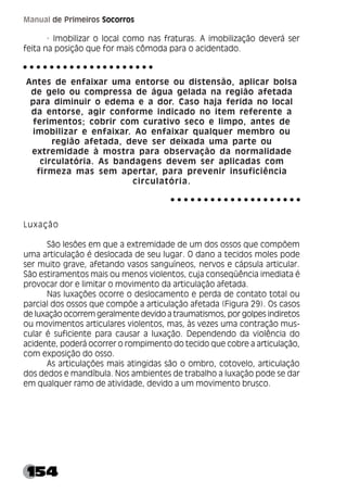154
Manual de Primeiros Socorros
· Imobilizar o local como nas fraturas. A imobilização deverá ser
feita na posição que for mais cômoda para o acidentado.
Antes de enfaixar uma entorse ou distensão, aplicar bolsa
de gelo ou compressa de água gelada na região afetada
para diminuir o edema e a dor. Caso haja ferida no local
da entorse, agir conforme indicado no item referente a
ferimentos; cobrir com curativo seco e limpo, antes de
imobilizar e enfaixar. Ao enfaixar qualquer membro ou
região afetada, deve ser deixada uma parte ou
extremidade à mostra para observação da normalidade
circulatória. As bandagens devem ser aplicadas com
firmeza mas sem apertar, para prevenir insuficiência
circulatória.
Luxação
São lesões em que a extremidade de um dos ossos que compõem
uma articulação é deslocada de seu lugar. O dano a tecidos moles pode
ser muito grave, afetando vasos sanguíneos, nervos e cápsula articular.
São estiramentos mais ou menos violentos, cuja conseqüência imediata é
provocar dor e limitar o movimento da articulação afetada.
Nas luxações ocorre o deslocamento e perda de contato total ou
parcial dos ossos que compõe a articulação afetada (Figura 29). Os casos
de luxação ocorrem geralmente devido a traumatismos, por golpes indiretos
ou movimentos articulares violentos, mas, às vezes uma contração mus-
cular é suficiente para causar a luxação. Dependendo da violência do
acidente, poderá ocorrer o rompimento do tecido que cobre a articulação,
com exposição do osso.
As articulações mais atingidas são o ombro, cotovelo, articulação
dos dedos e mandíbula. Nos ambientes de trabalho a luxação pode se dar
em qualquer ramo de atividade, devido a um movimento brusco.
○ ○ ○ ○ ○ ○ ○ ○ ○ ○ ○ ○ ○ ○ ○ ○ ○ ○ ○ ○
○ ○ ○ ○ ○ ○ ○ ○ ○ ○ ○ ○ ○ ○ ○ ○ ○ ○ ○ ○
 