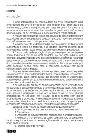 156
Manual de Primeiros Socorros
Fraturas
Introdução
É uma interrupção na continuidade do osso. Constituem uma
emergência traumato-ortopédica que requer boa orientação de
atendimento, calma e tranqüilidade por parte de quem for socorrer e
transporte adequado. Apresentam aparência geralmente deformante
devido ao grau de deformação que podem impor à região afetada.
A fratura ocorre quando existe não solução de continuidade de um
osso. Ocorre geralmente devido à queda, impacto ou movimento violento
com esforço maior que o osso pode suportar.
O envelhecimento e determinadas doenças ósseas (osteoporose)
aumentam o risco de fraturas, que podem ocorrer mesmo após
traumatismos banais. Estas lesões são chamadas fraturas patológicas.
A fratura pode se dar por ação direta, por exemplo, um pontapé na
perna, levando à fratura no local do golpe, ou por ação indireta, por
exemplo, a queda em pé de uma altura considerável, ocorrendo fratura da
parte inferior da coluna vertebral, isto é, o impacto foi transmitido através
dos ossos da perna e bacia até a coluna vertebral. Ainda se pode dar por
ação muscular, sendo, neste caso, a contração muscular com força
suficiente para causar fratura.
Nos ambientes de trabalho a fratura pode ocorrer devido a quedas
e movimentos bruscos do trabalhador, batidas contra objetos, ferramentas,
equipamentos, assim como queda dos mesmos sobre o trabalhador;
portanto pode ocorrer em qualquer ramo de atividade, ou durante o trajeto
residência-trabalho-residência.
A pessoa que for prestar os primeiros socorros deve ser muito hábil
na avaliação e decisão da conduta a ser tomada nestes casos. Aqui, a dor
do acidentado e as lesões secundárias resultantes do traumatismo são
mais graves e perigosas do que nos outros casos de emergências
ortopédicas. As seqüelas nas fraturas podem ocorrer com maior
probabilidade e gravidade. A imobilização deve ser cuidadosa; as lesões
secundárias, atendidas com redobrada atenção, e o transporte para
atendimento médico só poderá ser feito dentro de padrões rigorosos.
Suspeita-se de fratura ou lesões articulares quando houver:
1.Dor intensa no local e que aumente ao menor movimento.
2.Edema local.
3.Crepitação ao movimentar (som parecido com o amassar de papel).
4.Hematoma (rompimento de vasos, com acúmulo de sangue no
local) ou equimose (mancha de coloração azulada na pele e que aparece
horas após a fratura).
5.Paralisia (lesão de nervos).
 