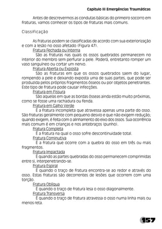 157
Antes de descrevermos as condutas básicas do primeiro socorro em
fraturas, vamos conhecer os tipos de fraturas mais comuns.
Classificação
As fraturas podem se classificadas de acordo com sua exteriorização
e com a lesão no osso afetado (Figura 47).
Fratura Fechada ou Interna
São as fraturas nas quais os ossos quebrados permanecem no
interior do membro sem perfurar a pele. Poderá, entretanto romper um
vaso sanguíneo ou cortar um nervo.
Fratura Aberta ou Exposta
São as fraturas em que os ossos quebrados saem do lugar,
rompendo a pele e deixando exposta uma de suas partes, que pode ser
produzida pelos próprios fragmentos ósseos ou por objetos penetrantes.
Este tipo de fratura pode causar infecções.
Fratura em Fissura
São aquelas em que as bordas ósseas ainda estão muito próximas,
como se fosse uma rachadura ou fenda.
Fratura em Galho Verde
É a fratura incompleta que atravessa apenas uma parte do osso.
São fraturas geralmente com pequeno desvio e que não exigem redução;
quando exigem, é feita com o alinhamento do eixo dos ossos. Sua ocorrência
mais comum é em crianças e nos antebraços (punho).
Fratura Completa
É a fratura na qual o osso sofre descontinuidade total.
Fratura Cominutiva
É a fratura que ocorre com a quebra do osso em três ou mais
fragmentos.
Fratura Impactada
É quando as partes quebradas do osso permanecem comprimidas
entre si, interpenetrando-se.
Fratura Espiral
É quando o traço de fratura encontra-se ao redor e através do
osso. Estas fraturas são decorrentes de lesões que ocorrem com uma
torção.
Fratura Oblíqua
É quando o traço de fratura lesa o osso diagonalmente.
Fratura Transversa
É quando o traço de fratura atravessa o osso numa linha mais ou
menos reta.
Capítulo III Emergências Traumáticas
 
